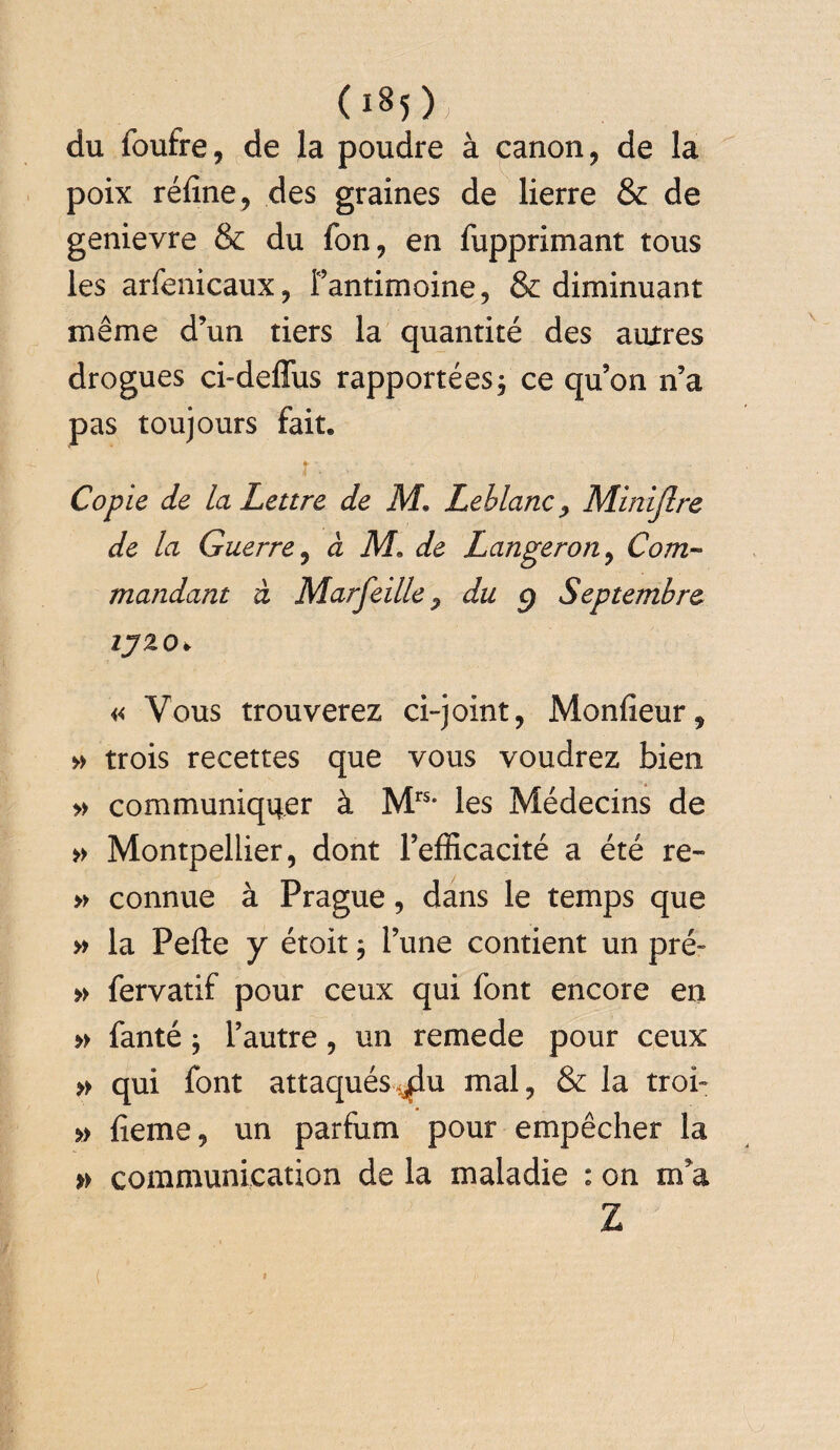 Os5); du foufre, de la poudre à canon, de la poix réfine, des graines de lierre & de genievre & du fon, en fupprimant tous les arfenicaux, l’antimoine, & diminuant même d’un tiers la quantité des autres drogues ci-deffus rapportées ; ce qu’on n’a pas toujours fait. f'- ’ Copie de la Lettre de M. Leblanc , Minijlre de la Guerre, à M. de Langeron, Com¬ mandant à Marfeille ^ du g Septembre ijzo> « Vous trouverez ci-joint, Monfieur, » trois recettes que vous voudrez bien » communiquer à Mrs* les Médecins de » Montpellier, dont l’efficacité a été re~ » connue à Prague, dans le temps que » la Pefte y étoit $ l’une contient un pré» » fervatif pour ceux qui font encore en » fanté ; l’autre, un remede pour ceux » qui font attaqués^u mal, & la troi» » fieme, un parfum pour empêcher la » communication de la maladie : on m a Z