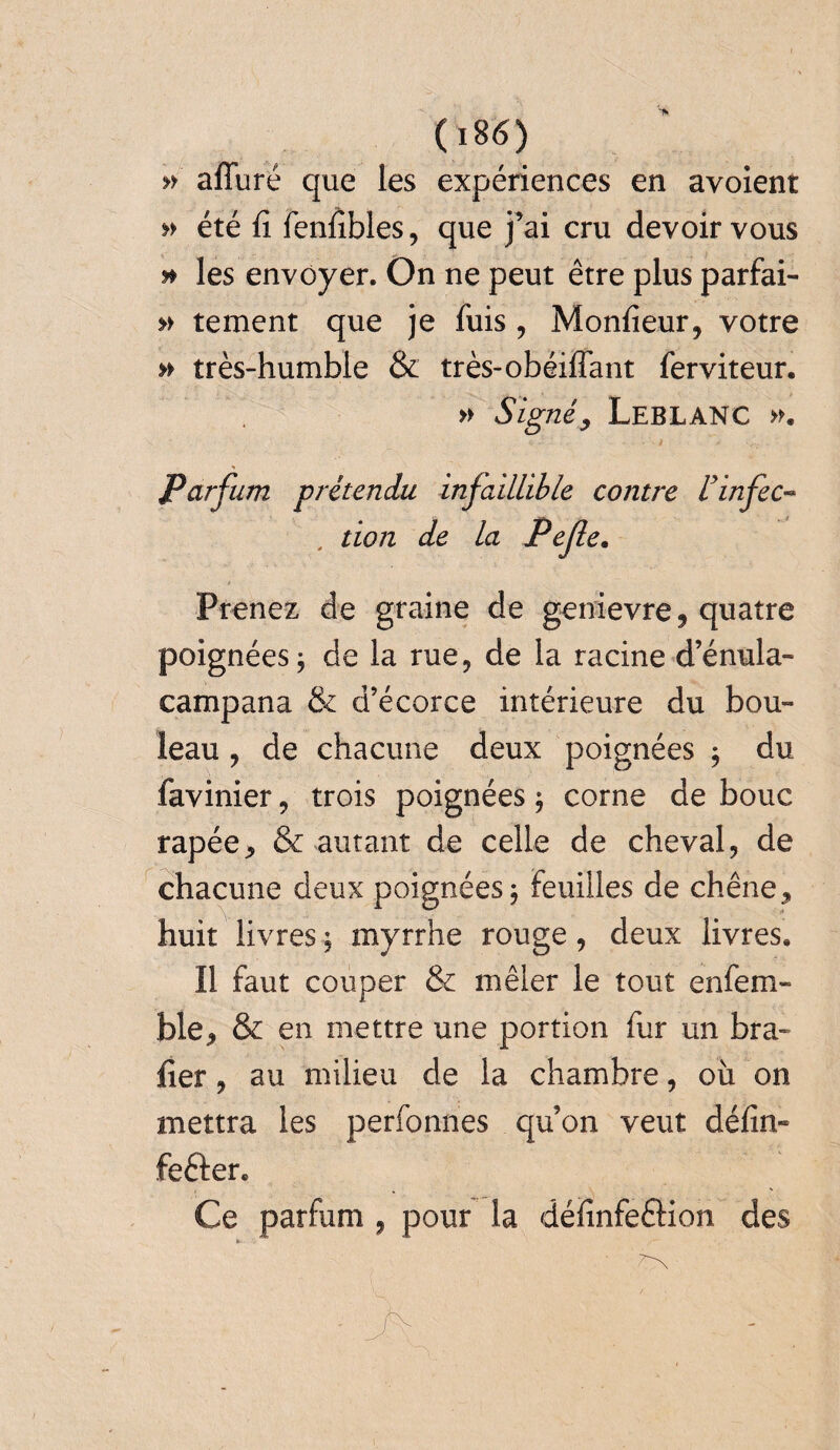 » affùré que les expériences en avoienr » été fi fenfibles, que j’ai cru devoir vous » les envoyer. On ne peut être plus parfai- » tement que je fuis, Monfieur, votre » très-humble & très-obéiflant ferviteur. » Signéy Leblanc >k Parfum prétendu infaillible contre Uinfec- , don de la Pefle. ! Prenez de graine de genievre , quatre poignées 5 de la rue, de la racine d’énula- campana & d’écorce intérieure du bou¬ leau , de chacune deux poignées 9 du iavinier, trois poignées $ corne de bouc râpée, & autant de celle de cheval, de chacune deux poignées 9 Feuilles de chêne, huit livres, myrrhe rouge, deux livres. Il faut couper & mêler le tout enfem- ble, & en mettre une portion fur un bra¬ der , au milieu de la chambre, où on mettra les perfonnes qu’on veut défin- fefter. Ce parfum , pour la définfe£lion des