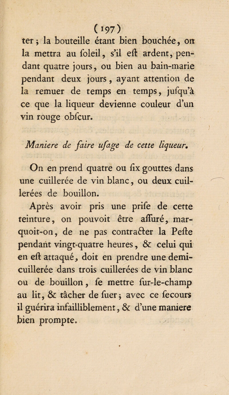 ter ; la bouteille étant bien bouchée, on la mettra au foleil, s’il eft ardent, pen¬ dant quatre jours, ou bien au bain-marie pendant deux jours, ayant attention de la remuer de temps en temps, jufqu’à ce que la liqueur devienne couleur d’un vin rouge obfcur. Maniéré de faire ufage de cette liqueur• On en prend quatre ou fix gouttes dans une cuillerée de vin blanc, ou deux cuil¬ lerées de bouillon. Après avoir pris une prife de cette teinture, on pouvoit être afluré, mar- quoit-ori, de ne pas contracter la Pefte pendant vingt-quatre heures, & celui qui en eft attaqué, doit en prendre une demi- cuillerée dans trois cuillerées de vin blanc ou de bouillon, fe mettre fur-le-champ au lit, & tâcher de fuer j avec ce fecours il guérira infailliblement, & d’une maniéré bien prompte.