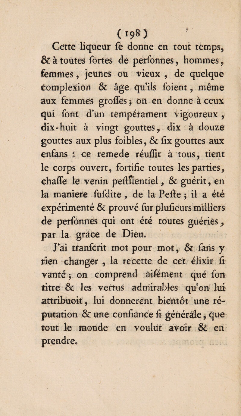 Cette liqueur fe donne en tout temps, & à toutes fortes de perfonnes, hommes, femmes, jeunes ou vieux , de quelque complexiôn & âge qu’ils foient, même aux femmes groffes $ on en donne à ceux qui font d un tempérament vigoureux , dix-huit à vingt gouttes, dix à douze gouttes aux plus foibles, & fix gouttes aux enfans : ce remede réufïit à tous, tient le corps ouvert, fortifie toutes les parties, chaffe le venin peftîlentiel, & guérit, en la maniéré fufdite, de la Pefte ; il a été expérimenté & prouvé fur plufieurs milliers de perfonnes qui ont été toutes guéries , par la grâce de Dieu. J’ai tfanfcrit mot pour mot, & fens y rien changer , la recette de cet élixir fi vanté ; on comprend aifément que fon titre & les vertus admirables qu’on lui attribuoit, lui donnèrent bientôt une ré¬ putation & une confiance fi générale, que tout le monde en voulut avoir & en prendre.