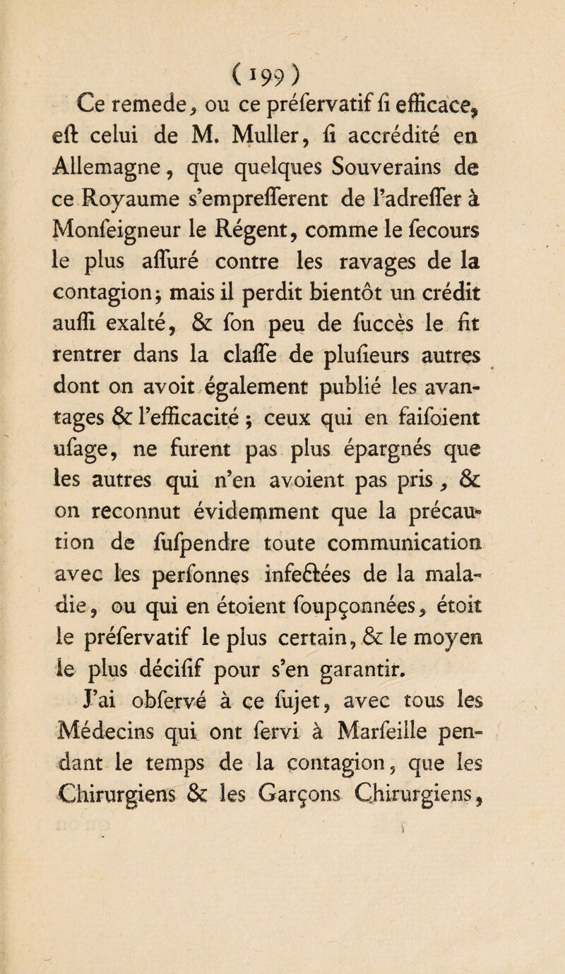 Ce remede, ou ce préfervatif fi efficace^ eft celui de M. Muller, fi accrédité en Allemagne, que quelques Souverains de ce Royaume s’emprefferent de l’adreffer à Monfeigneur le Régent, comme le fecours le plus alluré contre les ravages de la contagion; mais il perdit bientôt un crédit auffi exalté, & fon peu de fuccès le fit rentrer dans la claffe de plufieurs autres dont on avoit également publié les avan¬ tages & l’efficacité ; ceux qui en faifoient ufage, ne furent pas plus épargnés que les autres qui n’en avoient pas pris, & on reconnut évidemment que la précau¬ tion de fufpendre toute communication avec les perfonnes infe&ées de la mala« die, ou qui en étoient foupçonnées, étoit le préfervatif le plus certain, & le moyen le plus décifif pour s’en garantir. J’ai obfervé à ce fujet, avec tous les Médecins qui ont fervi à Marfeille pen¬ dant le temps de la contagion, que les Chirurgiens & les Garçons Chirurgiens,