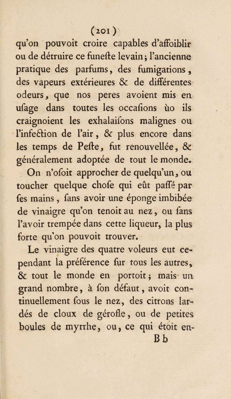 qu’on pouvoit croire capables d’affoiblir ou de détruire ce funefte levain j l’ancienne pratique des parfums, des fumigations, des vapeurs extérieures & de différentes odeurs, que nos peres avoient mis en ufage dans toutes les occalions ùo ils craignoient les exhalaifons malignes ou l’infe&ion de l’air, & plus encore dans les temps de Pelle, fut renouvellée, & généralement adoptée de tout le monde. On n’ofoit approcher de quelqu’un, ou toucher quelque chofe qui eût paffé par fes mains, fans avoir une éponge imbibée de vinaigre qu’on tenoit au nez, ou fans l’avoir trempée dans cette liqueur, la plus forte qu’on pouvoit trouver. Le vinaigre des quatre voleurs eut ce¬ pendant la préférence fur tous les autres, & tout le monde en portoit ; mais un grand nombre, à fon défaut, avoir con¬ tinuellement fous le nez, des citrons lar¬ dés de doux de gérofle, ou de petites boules de myrrhe, ou, ce qui était en-