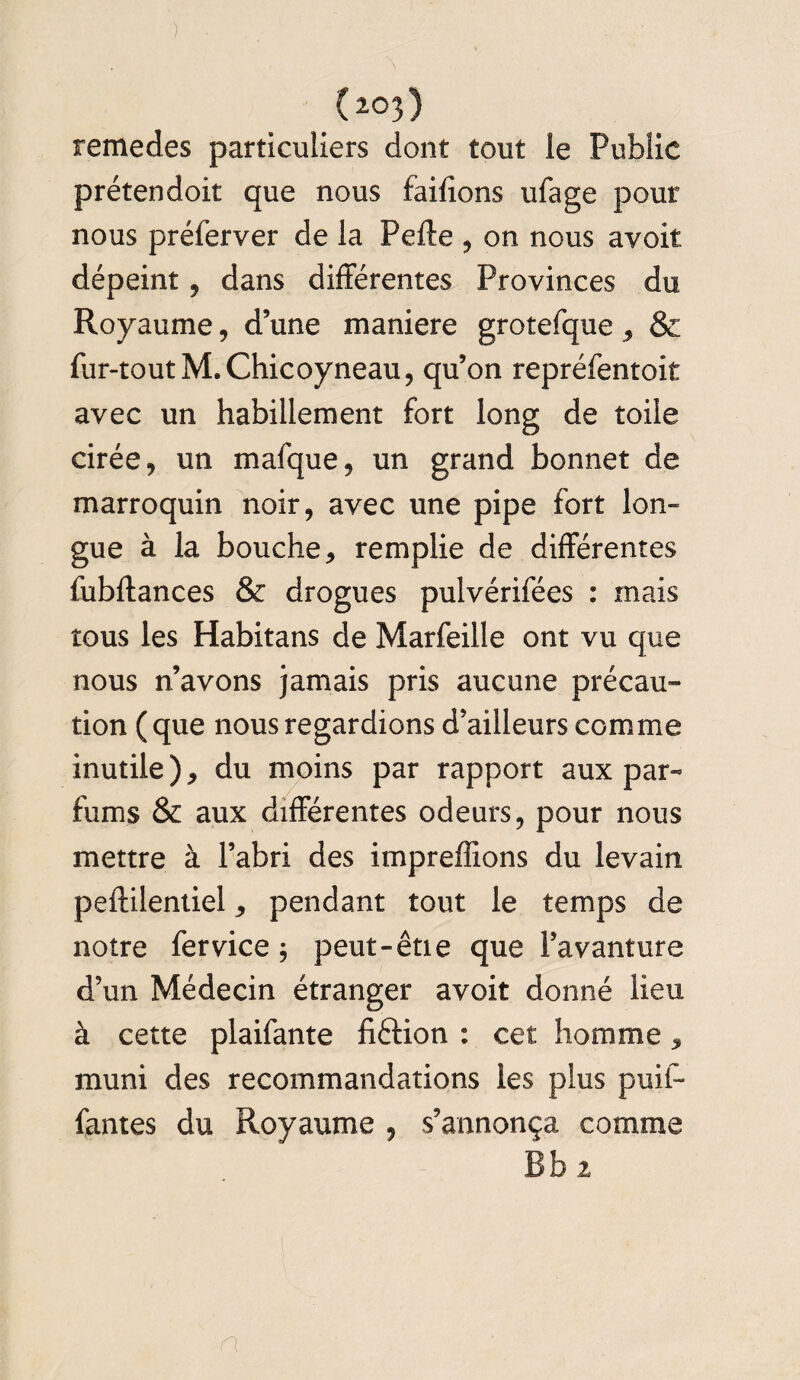 _(z°3) remedes particuliers dont tout le Public prétendoit que nous failîons ufage pour nous prélerver de la Pelle , on nous avoir dépeint, dans différentes Provinces du Royaume, d’une maniéré grotefque , & fur-tout M.Chicoyneau, qu’on repréfentoit avec un habillement fort long de toile cirée, un mafque, un grand bonnet de marroquin noir, avec une pipe fort lon¬ gue à la bouche, remplie de différentes fubftances & drogues pulvérifées : mais tous les Habitans de Marfeille ont vu que nous n’avons jamais pris aucune précau¬ tion ( que nous regardions d’ailleurs comme inutile ), du moins par rapport aux par¬ fums & aux différentes odeurs, pour nous mettre à l’abri des impreffions du levain peftilentiel, pendant tout le temps de notre fer vice 5 peut-êtie que l’avanture d’un Médecin étranger avoit donné lieu à cette plaifante fiftion : cet homme, muni des recommandations les plus puif- fantes du Royaume , s’annonça comme Bb 2