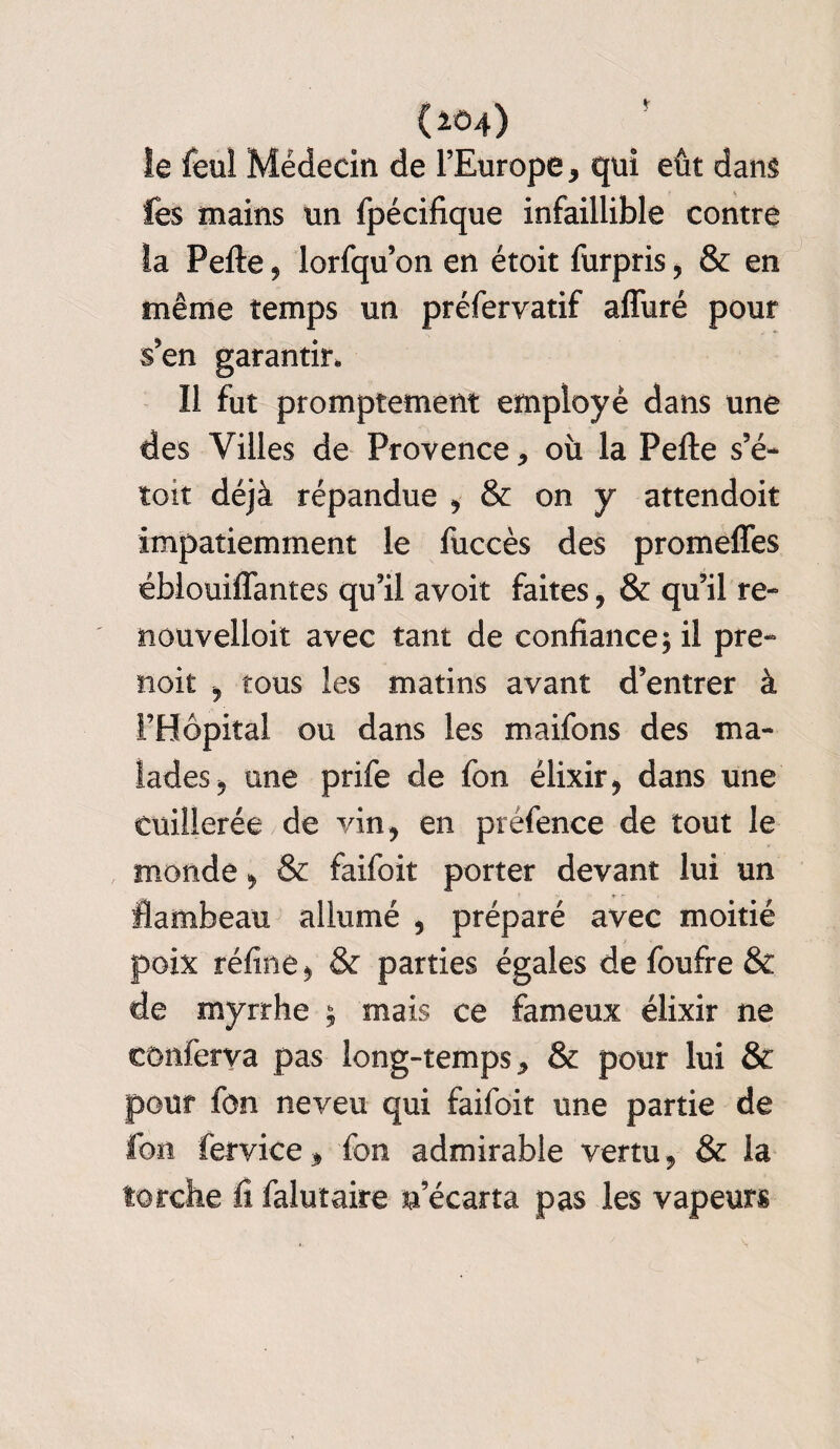 îe feul Médecin de l’Europe, qui eût dans les mains un fpécifique infaillible contre la Pefte, lorfqu’on en étoit furpris, & en même temps un préfervatif afîùré pour s’en garantir. Il fut promptement employé dans une des Villes de Provence, où la Pefte s’é- toit déjà répandue , & on y attendoit impatiemment le fuccès des promefles éblouiffantes qu’il avoit faites, & qu’il re- nouvelloit avec tant de confiance; il pre- noit , tous les matins avant d’entrer à l’Hôpital ou dans les maifons des ma¬ lades, une prife de fon élixir, dans une cuillerée de vin, en préfence de tout le monde, & faifoit porter devant lui un flambeau allumé , préparé avec moitié poix réfine, & parties égales de foufre & de myrrhe ; mais ce fameux élixir ne conferva pas long-temps, & pour lui & pour fon neveu qui faifoit une partie de Ion fervice, fon admirable vertu, & la torche fi falutaire n’écarta pas les vapeurs