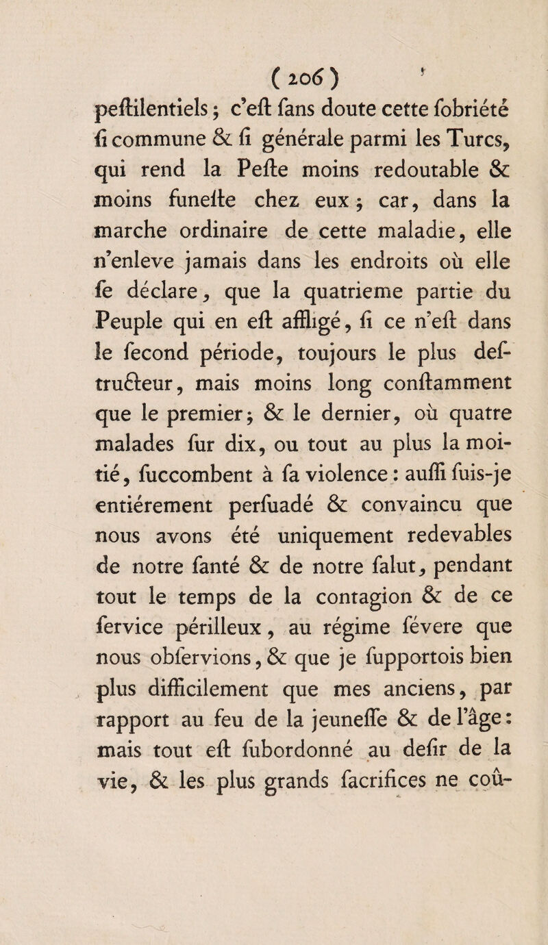 ( io6 ) peftilentiels ; c’eft fans doute cette fobriété fi commune & fi générale parmi les Turcs, qui rend la Pefte moins redoutable & moins funelte chez eux; car, dans la marche ordinaire de cette maladie, elle n’enleve jamais dans les endroits où elle fe déclare, que la quatrième partie du Peuple qui en eft affligé, fi ce n?eft dans le fécond période, toujours le plus défi tructeur, mais moins long conftamment que le premier; & le dernier, où quatre malades fur dix, ou tout au plus la moi¬ tié, fuccombent à fa violence: aufîifuis-je entièrement perfuadé & convaincu que nous avons été uniquement redevables de notre fanté & de notre falut, pendant tout le temps de la contagion & de ce fervice périlleux, au régime févere que nous obfervions, & que je fupportois bien plus difficilement que mes anciens, par rapport au feu de la jeunefle & de l’âge : mais tout efl: fubordonné au defir de la vie, & les plus grands facrifices ne cou-