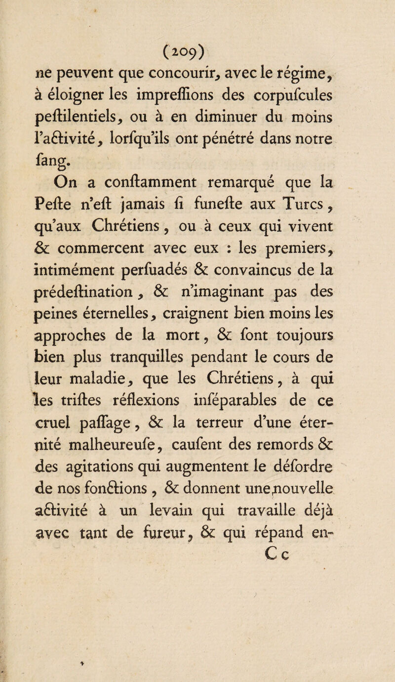 (2°9) ne peuvent que concourir, avec le régime, à éloigner les impreffions des corpufcules peftilentiels, ou à en diminuer du moins l’aélivité, lorfqu ils ont pénétré dans notre On a conftamment remarqué que la Pelle n ell jamais fi funefte aux Turcs, qu’aux Chrétiens, ou à ceux qui vivent & commercent avec eux : les premiers, intimément perfuadés & convaincus de la prédeftination, & n’imaginant pas des peines éternelles, craignent bien moins les approches de la mort, & font toujours bien plus tranquilles pendant le cours de leur maladie, que les Chrétiens, à qui les trilles réflexions inféparables de ce cruel pafîage, & la terreur d’une éter¬ nité malheureufe, caufent des remords & des agitations qui augmentent le défordre de nos fondions , & donnent une nouvelle \ aélivité à un levain qui travaille déjà avec tant de fureur, & qui répand en- C c ♦ ;