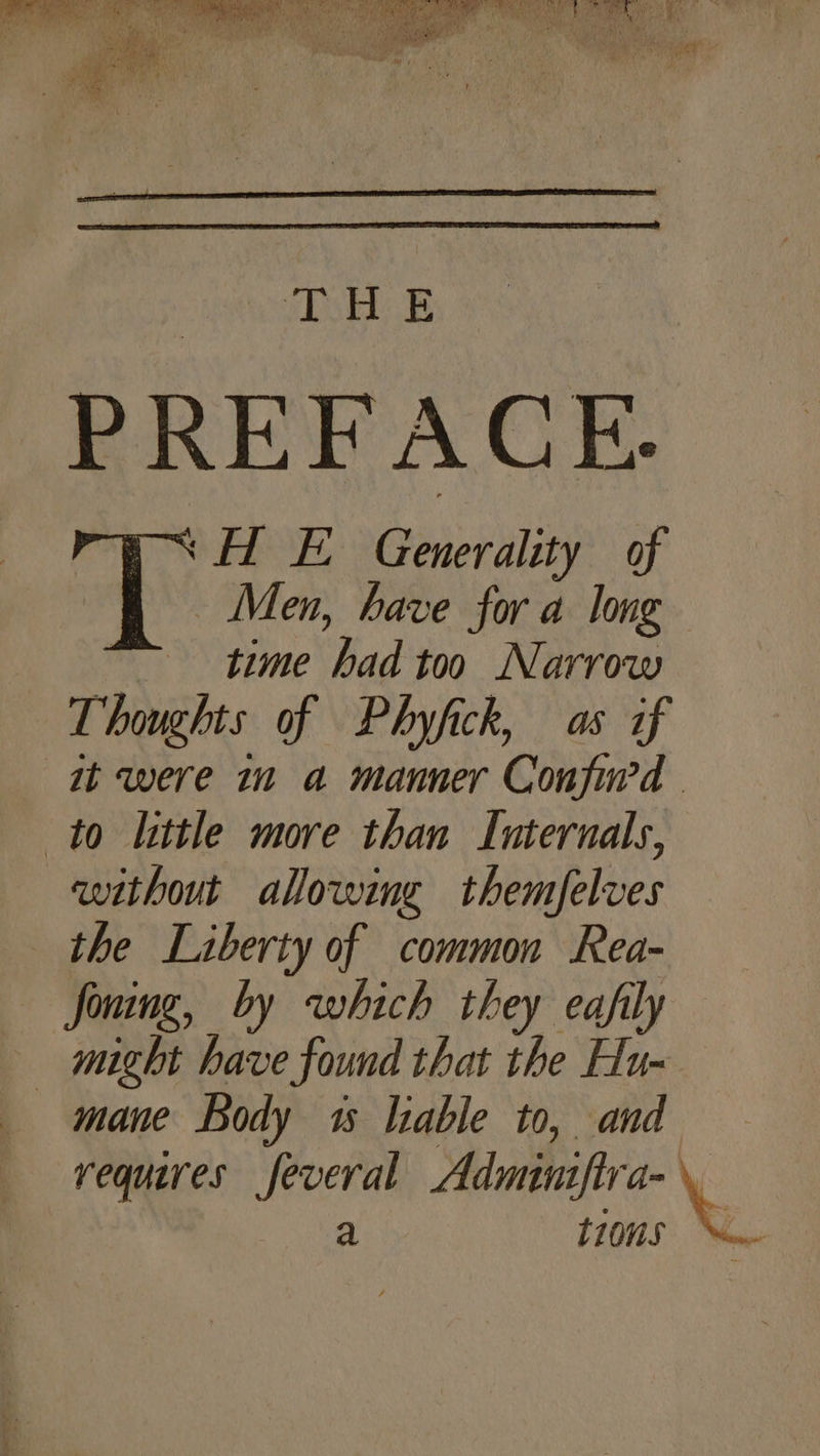 (shes PREFACE. ‘HL E Generality of Men, have for a long time had too Narrow Thoughts of Phyfick, as if it were in a manner Confind to little more than Internals, without allowing themfelves the Liberty of common Rea- Joning, by which they eafily — might have found that the Hu- mane Body 1s liable to, and requires feveral Adminiftra- \e a tions