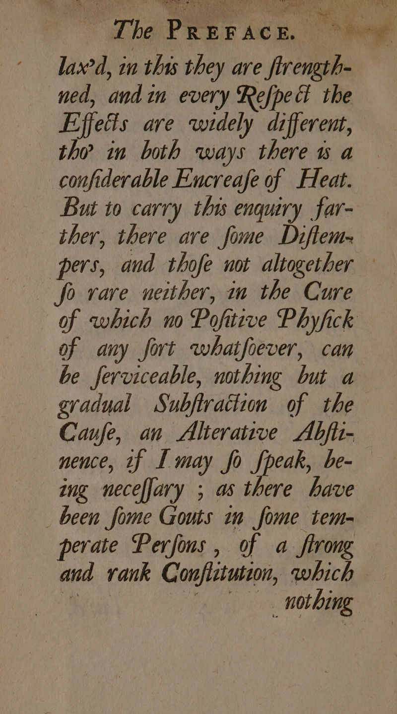 The PREFACE. ~*~ lax’d, in this they are firength- ned, andin every Refped the Effects are widely different, the in both ways there ws a confiderable Encreafe of Heat. But to carry this enquiry far- ther, there are fome Diftem- pers, and thofe not altogether fo rare neither, in the Cure of which no Pofitive Phyfick of any fort whatfoever, can be ferviceable, nothing but a gradual Subftraction of the Caufe, an Alterative Abfii- nence, tf I may fo fpeak, be- ing neceffary ; as there have _ been fome Gouts in fome tem- perate Perfons, of a ftrong and rank Conflitution, which ese . nothing