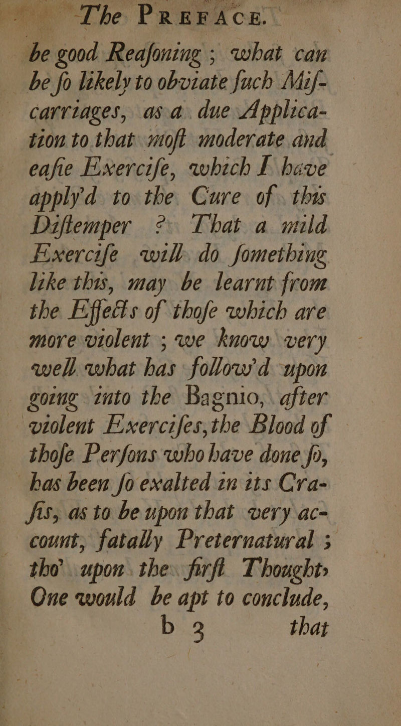 | Ps 0 lk Reafoning ; what can be fo likely to obviate fuch Mif- carriages, asa. due Applica- tion to that moft moderate and eafie Exercife, which £ have apply'd to the Cure of. this Diflemper ? That a mild fixercife wih do something like this, may be learnt from the Effetts of thofe which are more violent ; we know very awell. what has follow'd upon going into the Bagnio, . after violent E-xercifes,the Blood of — thofe Perfons who have done fo, has been fo exalted tn its Cra- fis, as to be upon that very ac- count, fatally Preternatural 3 tho upon the firft Thought» One would be apt to conclude, Di.3 that