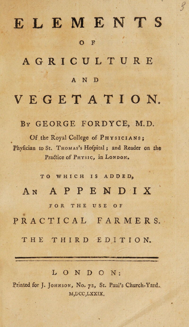 O F AGRICULTURE AND VEGETATION. \ By GEORGE FORDYCE, M.D, Of the Royal College of Physicians; phyhcian to St. Thomas’s Hofpital; and Reader on th® Pra&ice of Physic, in London, TO WHICH IS ADDED,, An APPENDIX FOR THE USE OF PRACTICAL FARMERS, THE THIRD EDITION, LONDON: Printed for J. Johnson, No, 72, St. Paul’s Church-Yard*, MjDCCVLXXJX,