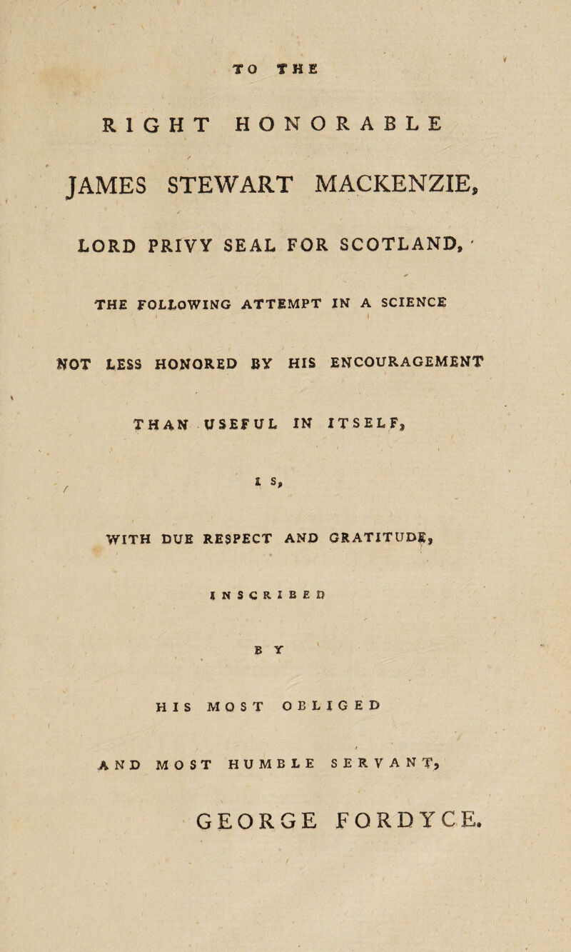 RIGHT HONORABLE JAMES STEWART MACKENZIE, LORD PRIVY SEAL FOR SCOTLAND, ' * THE FOLLOWING ATTEMPT IN* A SCIENCE i i HOT LESS HONORED BY HIS ENCOURAGEMENT THAN USEFUL IN ITSELF* \ • / . -- , r i s, WITH DUE RESPECT AND GRATITUDE, INSCRIBED B Y HIS MOST OBLIGED r AND MOST HUMBLE SERVANT, GEORGE FORDYCE.