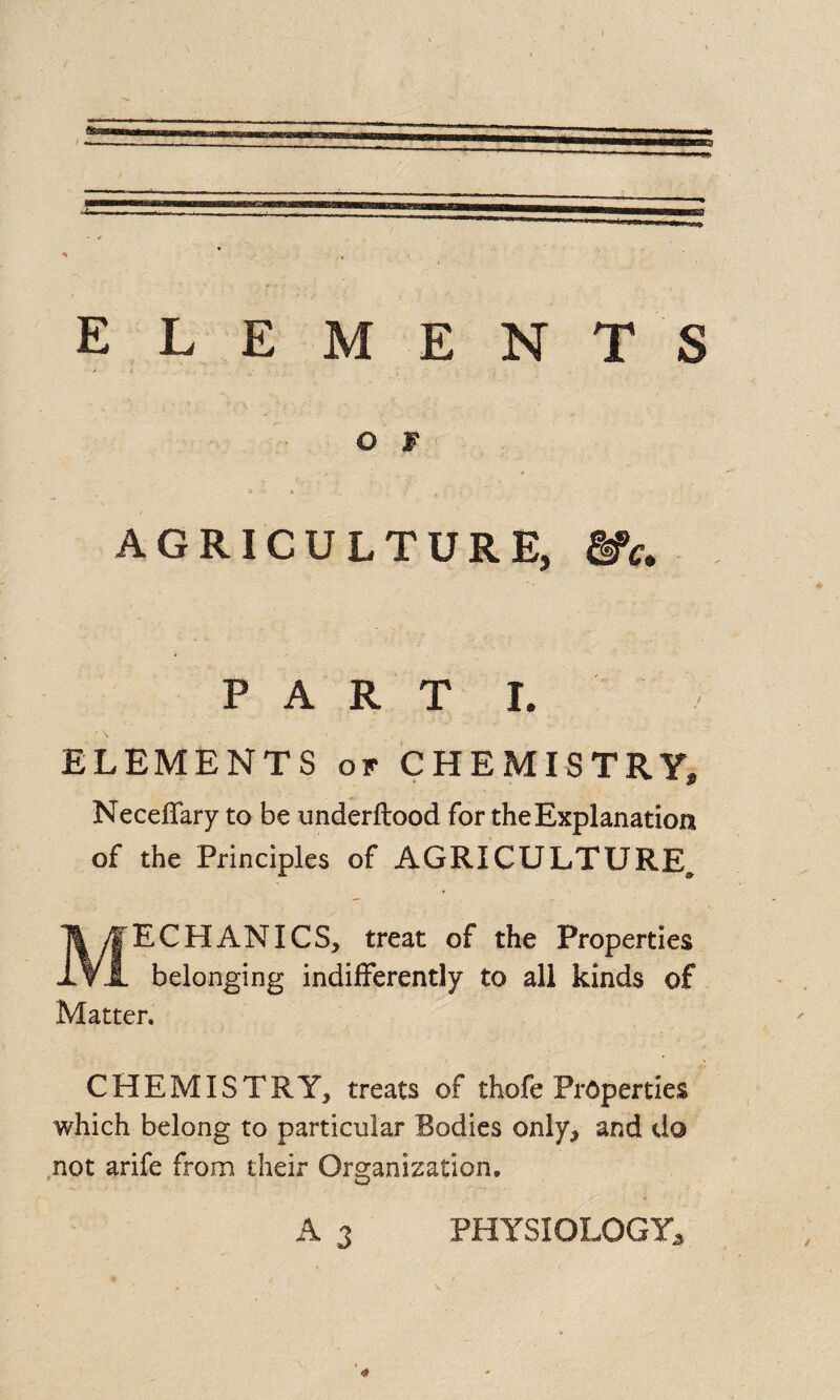 o w * * _ t ■■ AGRICULTURE, &>c. PART I. ELEMENTS of CHEMISTRY, NecefTary to be underftood for the Explanation of the Principles of AGRICULTURE^ MECHANICS, treat of the Properties belonging indifferently to all kinds of Matter. CHEMISTRY, treats of thofe Properties which belong to particular Bodies only, and do not arife from their Organization. A 3 PHYSIOLOGY*