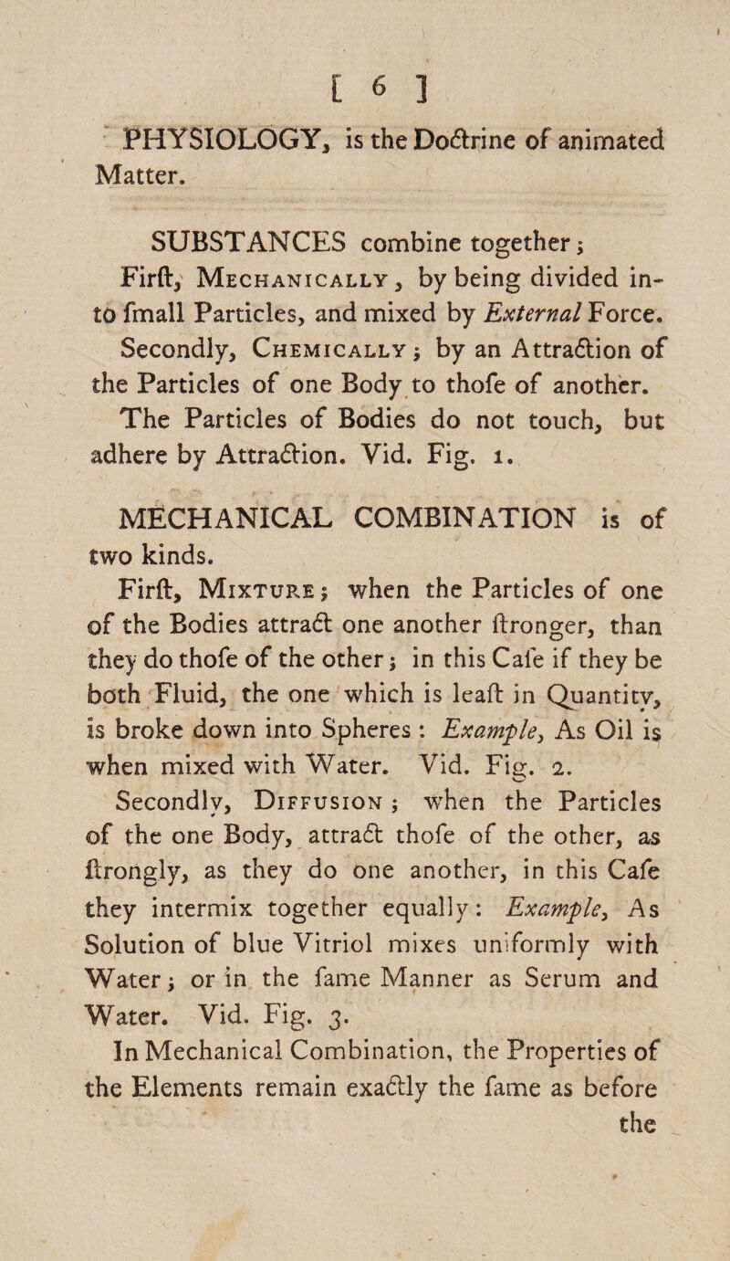 PHYSIOLOGY, is the Doftrine of animated Matter. SUBSTANCES combine together5 Firft, Mechanically, by being divided in¬ to fmall Particles, and mixed by External Force. Secondly, Chemically ; by an Attraction of the Particles of one Body to thofe of another. The Particles of Bodies do not touch, but adhere by Attraction. Yid. Fig. 1. MECHANICAL COMBINATION is of two kinds. Firft, Mixtup.e ; when the Particles of one of the Bodies attraCt one another ftronger, than they do thofe of the other $ in this Cafe if they be both Fluid, the one which is leaft in Quantity, is broke down into Spheres : Example, As Oil i$ when mixed with Water. Vid. Fie;. 2. Secondly, Diffusion ; when the Particles of the one Body, attraCt thofe of the other, as flrongly, as they do one another, in this Cafe they intermix together equally: Example, As Solution of blue Vitriol mixes uniformly with Watery or in the fame Manner as Serum and Water. Vid. Fig. 3. In Mechanical Combination, the Properties of the Elements remain exaCtly the fame as before the