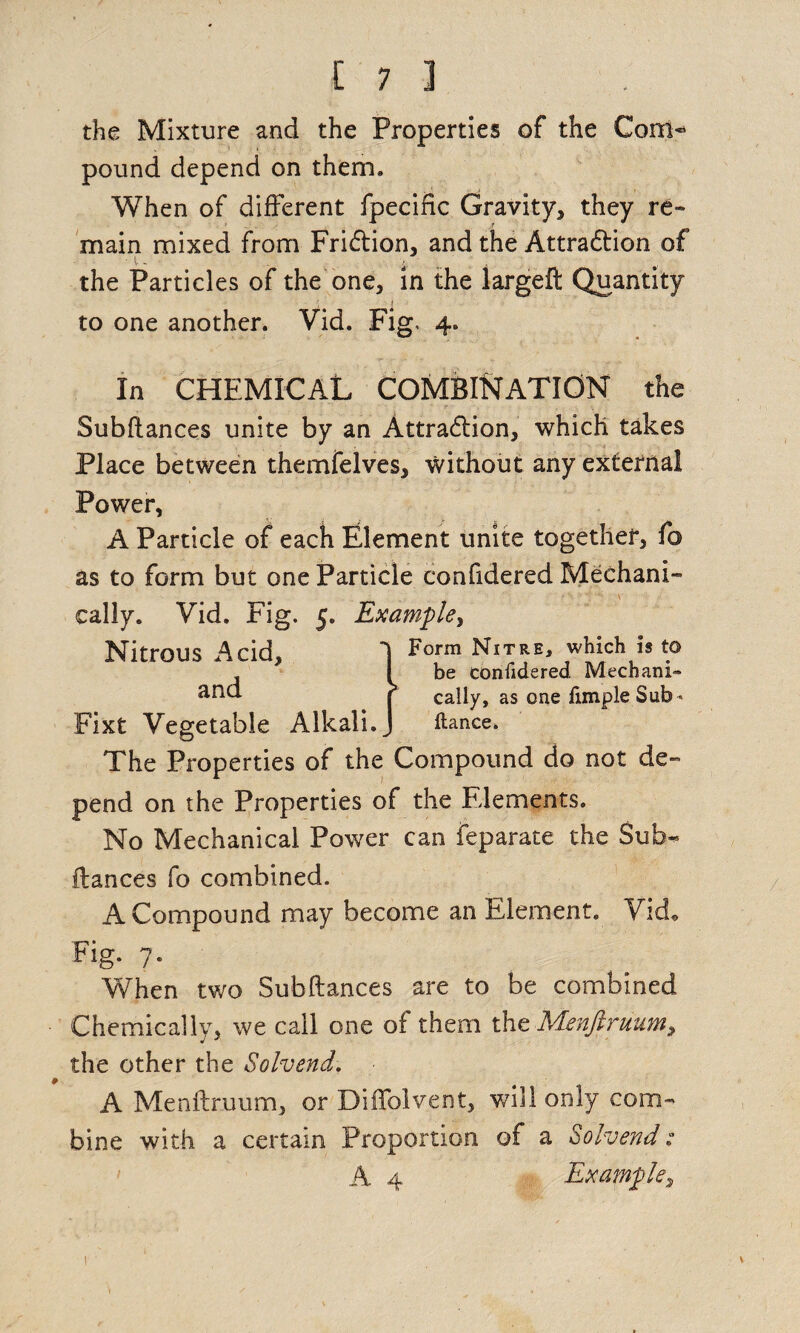 the Mixture and the Properties of the Com* pound depend on them. When of different fpecific Gravity, they re¬ main mixed from FriCtion, and the Attraction of the Particles of the one, in the largeft Quantity to one another. Vid. Fig, 4. In CHEMICAL COMBINATION the Subftances unite by an Attraction, which takes Place between themfelves, without any external Power, A Particle of each Element unite together, f© as to form but one Particle confidered Mechani¬ cally. Vid. Fig. 5. Example, Nitrous Acid 1 Form Nitre, which is to , * I be confidered Mechanic | cally, as one Ample Sub« Fixt Vegetable Alkali. J ftance. The Properties of the Compound do not de¬ pend on the Properties of the Elements. No Mechanical Power can feparate the Sub- fiances fo combined. A Compound may become an Element. Vid* Fig. 7. When two Subftances are to be combined Chemically, we call one of them the Menfiruum, the other the Solvend. A Menftruum, or Diifolvent, will only com¬ bine with a certain Proportion of a Solvend: A 4 Example, 1