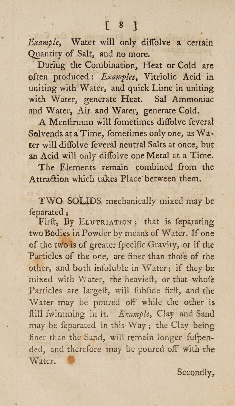 / Example, Water will only difiolve a certain Quantity of Salt, and no more. During the Combination, Heat or Cold are often produced: Examples, Vitriolic Acid in uniting with Water, and quick Lime in uniting with Water, generate Heat. Sal Ammoniac and Water, Air and Water, generate Cold. A Menftruum will fometimes diffolve feveral Solvends at a Time, fometimes only one, as Wa¬ ter will diffolve feveral neutral Salts at once, but an Acid will only diffolve one Metal at a Time. The Elements remain combined from the Attra&ion which takes Place between them. TWO SOLIDS mechanically mixed may be feparated; Firft, By Elutriation ; that is feparating twoBodies in Powder by means of Water. If one of the two is of greater fpecific Gravity, or if the Particles of the one, are finer than thofe of the other, and both infoluble in Water; if they be mixed with Water, the heavieft, or that whofe Particles are larged, will fubfide firft, and the Water may be poured off while the other is ftill fwimming in it. Example, Clay and Sand may be feparated in this-Way; the Clay being finer than the Sand, will remain longer fufpen- ded, and therefore may be poured off with the Water. Secondly,