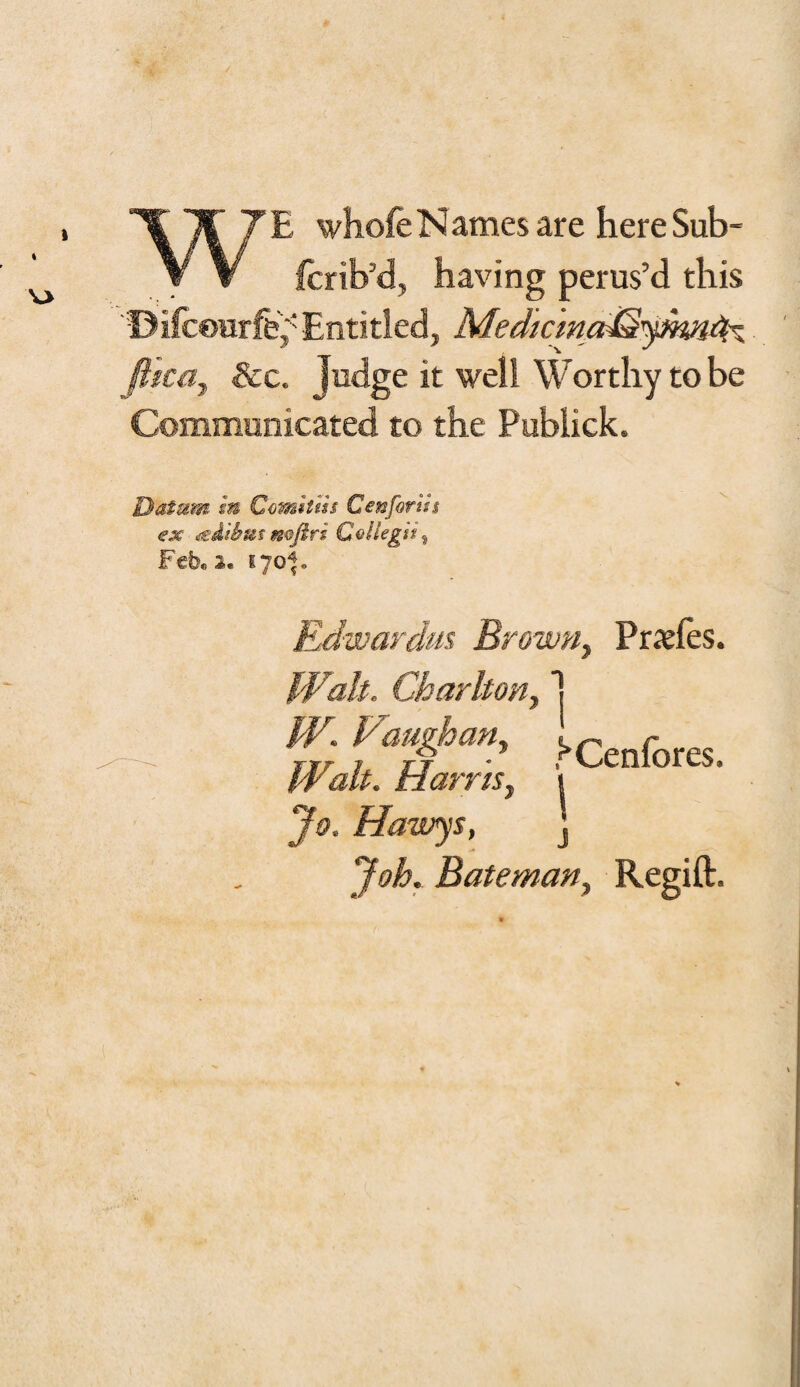 ’C If’ 7E whole Names are here Sub- y V feib’d, having perus’d this Difceurfe,' Entitled, Mediana^yhmA~ ftica, See. judge it well Worthy to be Communicated to the Publick. Datum In Comlllu Cenforih ex mziihm mfiri QoUegii, Feb„ 2. 170*. Edwardus Brown, Praeles. Walt. Charlton, ’ Icenfores. it alt. Harris, 1 jh>. Hawys, ] Bateman, Regift.