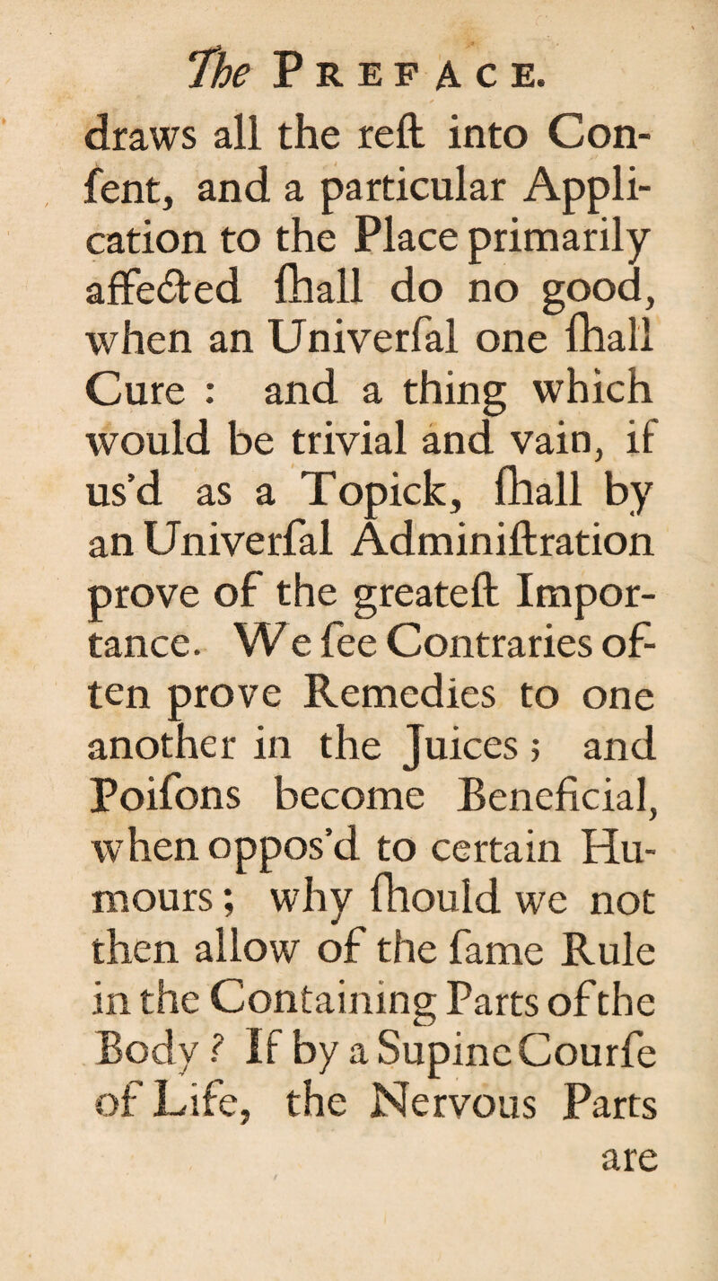 draws all the reft into Con¬ sent, and a particular Appli¬ cation to the Place primarily affe&ed {hall do no good, when an Univerfal one {hall Cure : and a thing which would be trivial and vain, if us’d as a Topick, fhall by an Univerfal Adminiftration prove of the greateft Impor¬ tance . We fee Contraries of¬ ten prove Remedies to one another in the Juices ; and Poifons become Beneficial, when oppos’d to certain Hu¬ mours ; why fhould we not then allow of the fame Rule in the Containing Parts of the Body ? If by a Supine Courfe of Life, the Nervous Parts are