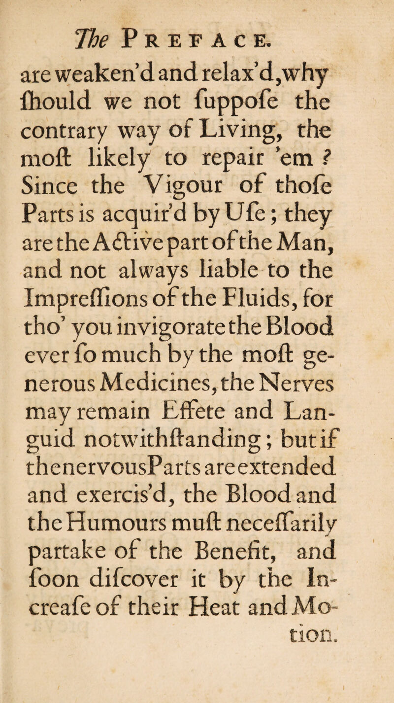 are weaken’d and relax’d,why fhould we not fuppofe the contrary way of Living, the moft likely to repair ’em ? Since the Vigour of thofe Parts is acquir’d by Ufe; they are the Active part of the Man, and not always liable to the Impreflions of the Fluids, for tho’ you invigorate the Blood ever fo much by the moft ge¬ nerous Medicines, the Nerves may remain Effete and Lan¬ guid notwithftanding; but if thenervousParts are extended and exercis’d, the Blood and the Humours muft neceffarilv partake of the Benefit, and foon difcover it by the In- creafe of their Heat and Mo-