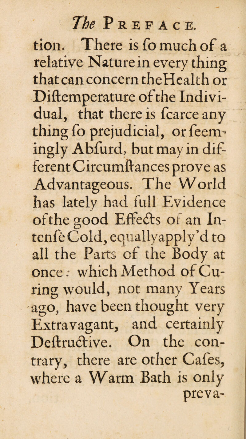 tion. There is fo much of a relative Nature in every thing that can concern theHealth or Diftemperature of the Indivi¬ dual, that there is fcarce any thing fo prejudicial, orfeem- ingly Abfurd, but may in dif¬ ferent Circumftances prove as Advantageous. The World has lately had full Evidence of the good Effects of an In- ten fe Cold, equally apply’d to all the Parts of the Body at once .* which Method of Cu¬ ring would, not many Years ago, have been thought very Extravagant, and certainly Deftru&ive. On the con¬ trary, there are other Cafes, where a Warm Bath is only preva-