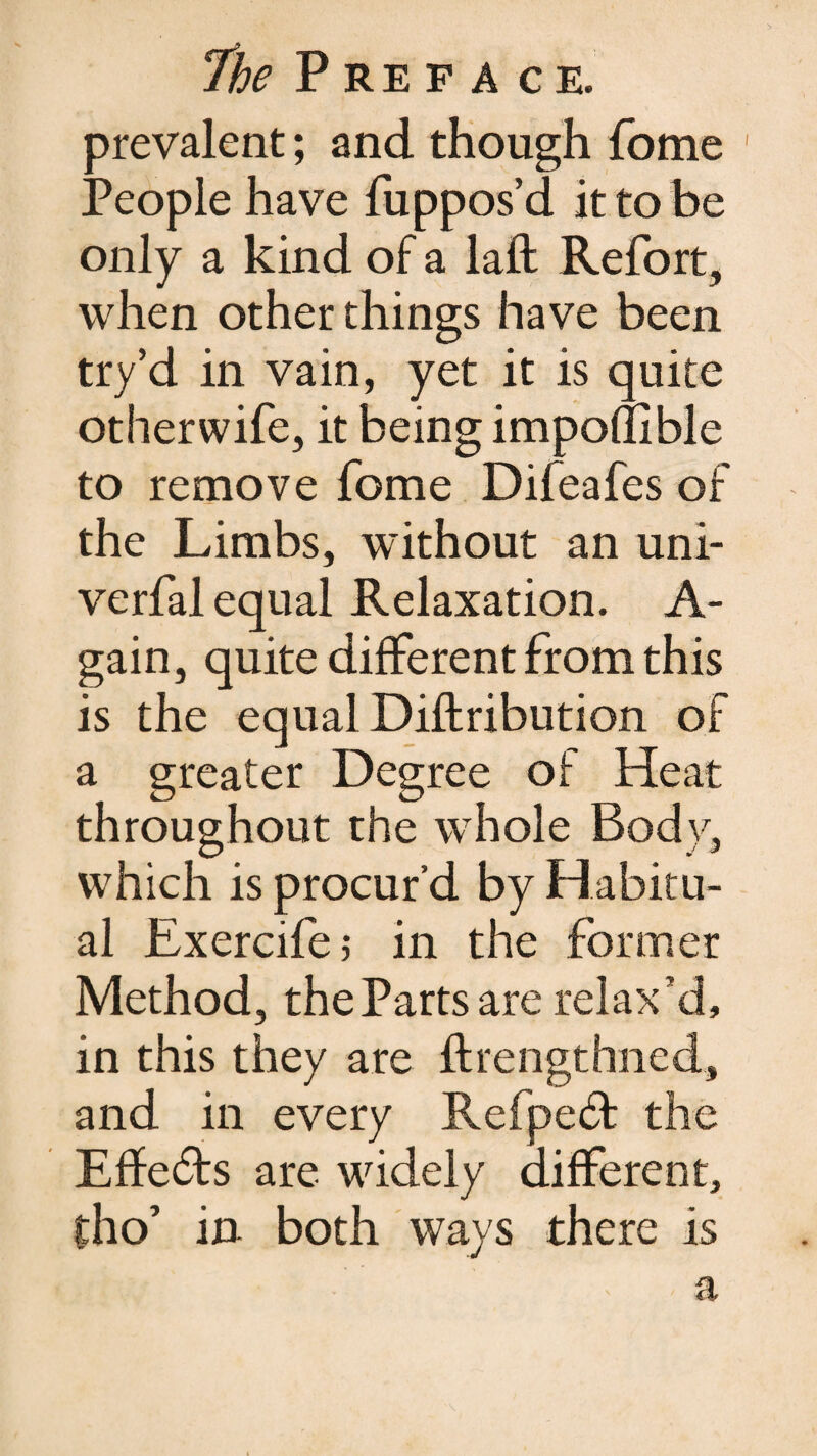 prevalent; and though fome People have fuppos’d it to be only a kind of a laft Refort, when other things have been try’d in vain, yet it is quite otherwife, it being imponible to remove fome Difeafes of the Limbs, without an uni- verfal equal Relaxation. A- gain, quite different from this is the equal Diftribution of a greater Degree of Heat throughout the whole Body, which is procur’d by Habitu¬ al Exercife; in the former Method, the Parts are relax’d, in this they are ftrengthned, and in every RefpeH the Effects are widely different, tho’ in both ways there is a