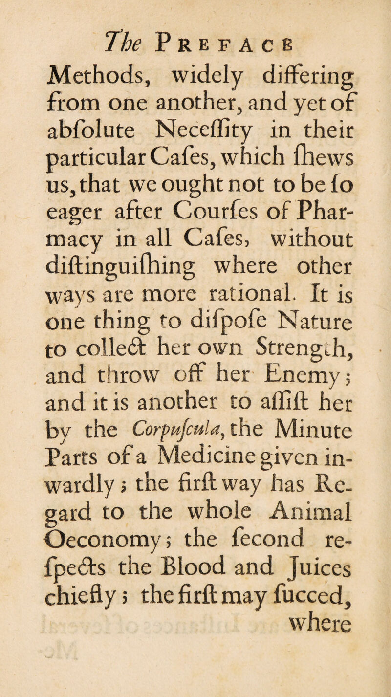 Methods, widely differing from one another, and yet of abfolute Neceflity in their particular Cafes, which fhews us, that we ought not to be fo eager after Courfes of Phar¬ macy in all Cafes, without diftinguifhing where other ways are more rational. It is one thing to difpofe Nature to collect her own Strength, and throw off her Enemy; and it is another to affift her by the Corpufcula, the Minute Parts of a Medicine given in¬ wardly ; the firft way has Re¬ gard to the whole Animal Oeconomy; the fecond re- fpedts the Blood and Juices chiefly 5 the firfl: may fucced, where