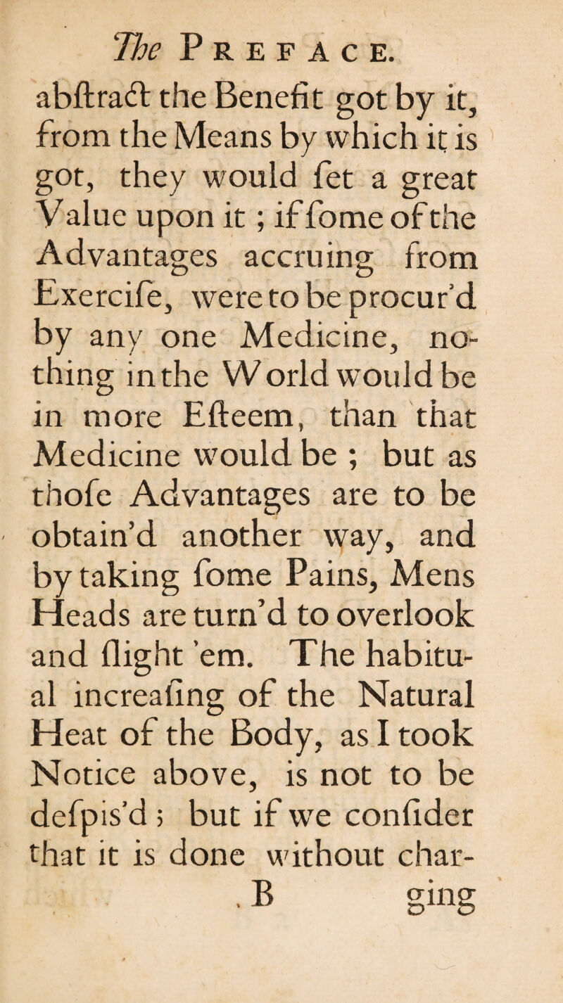 abftradl the Benefit got by it, from the Means by which it is got, they would fet a great V alue upon it; if fome of the Advantages accruing from Exercife, were to be procur’d by any one Medicine, no¬ thing inthe World would be in more Efteem, than that Medicine would be ; but as thofe Advantages are to be obtain’d another way, and by taking fome Pains, Mens Heads are turn’d to overlook and flight ’em. The habitu¬ al increaling of the Natural Heat of the Body, as I took Notice above, is not to be defpis’d 5 but if we confider that it is done without char- • B ging