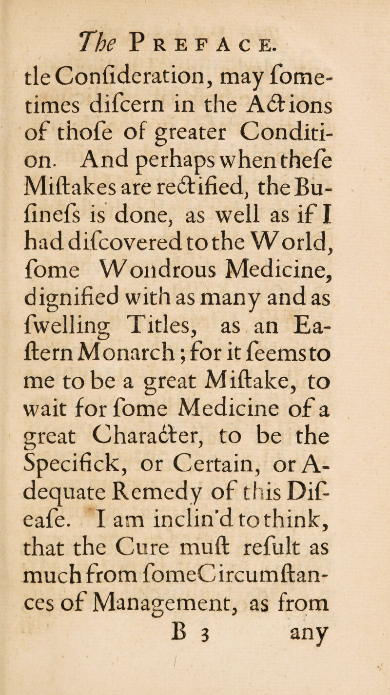 tie Confideration, may fome- times difcern in the Actions of thofe of greater Conditi¬ on. And perhaps when thefe Miftakes are rectified, theBu- finefs is done, as well as if I had difcovered to the World, fome Wondrous Medicine, dignified with as many and as fwelling Titles, as an Ea- fiern Monarch; for it feemsto me to be a great Miftake, to wait for fome Medicine of a great Character, to be the Specifick, or Certain, or A- dequate Remedy of this Difi eafe. I am inclin'd to think, that the Cure muft refult as much from fomeCircumfian¬ ces of Management, as from