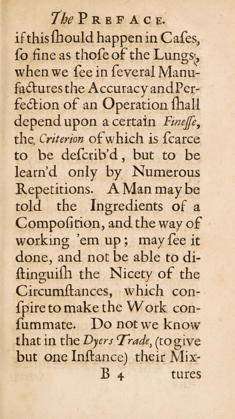 if this fhould happen in Cafes, fo fine as thofe of the Lungs', when we fee in feyeral Manu¬ factures the Accuracy andPer- fetion of an Operation ihall depend upon a certain Finejfe, the. Criterion of which is fcarce to be defcrilVd, but to be learn’d only by Numerous Repetitions. A Man may be told the Ingredients of a Compofition, and the way of working ’em up; may fee it done, and not be able to di- ftinguifh the Nicety of the Circumftances, which con- fpire to make the Work con- fummate. Do not we know that in the Byers cfrade) (to give but one Inftance) their Mix-