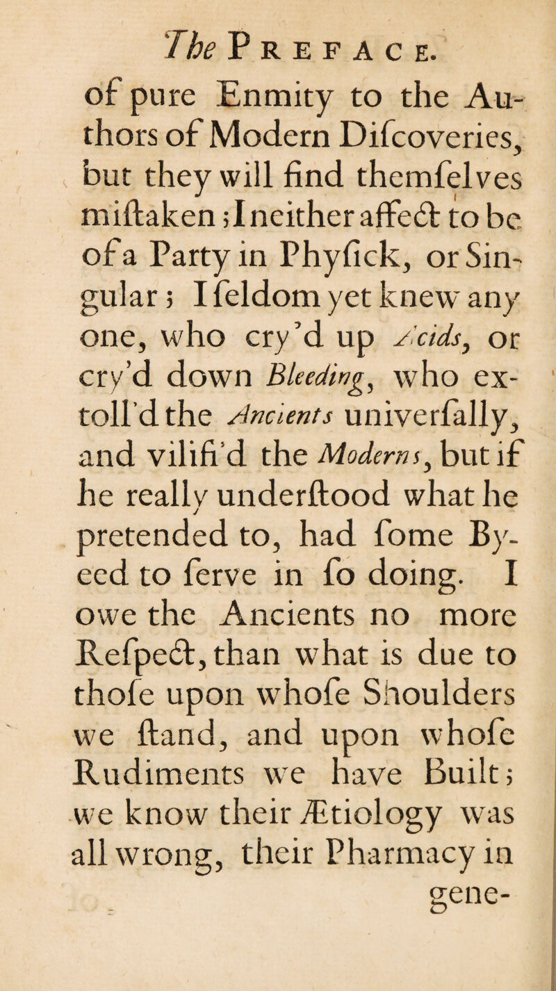 Preface. of pure Enmity to the Au¬ thors of Modem Difcoveries, but they will find themfelves miftaken; I neither affedt to be of a Party in Phyfick, or Sin¬ gular ; I feldom yet knew any one, who cry’d up Acids, or cry’d down Bleedings who ex- toll’d the Ancients univerfally, and vilifi d the Moderns3 but if he reallv underftood what he j pretended to, had fome By- eed to ferve in fo doing. I owe the Ancients no more Refpe£t,than what is due to thole upon whofe Shoulders we Hand, and upon whofe Rudiments we have Built; we know their /Etiology was all wrong, their Pharmacy in gene-