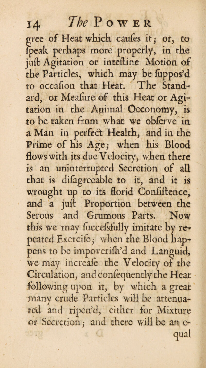 f gree of Heat which caules it; of, to /peak perhaps more properly, in the juft Agitation or inteftine Motion of the Particles, which may be luppos’d to occafion that Heat. The Stand¬ ard, or Mealure of this Heat or Agi¬ tation in the Animal Oeconomy, is to be taken from what we obferve in a Man in perfect Health, and in the Prime of his Age -t when his Blood flows with its due Velocity, when there is an uninterrupted Secretion of all that is difagreeable to it, and it is wrought up to its florid Conliftence, and a juft Proportion between the Serous and Grumous Parts. Now this we may fuccelsfully imitate by re¬ peated Exerciie^ when the Blood hap¬ pens to be impoveriih’d and Languid, we may increafe the Velocity of the Circulation, and confecjuently the Heat following upon it, by which a great many crude Particles will be attenua¬ ted and ripen'd, either for Mixture ©r Secretion; and there will be an e- qual