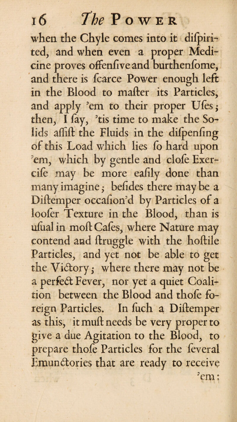 when the Chyle comes into it dilpiri- ted, and when even a proper Medi¬ cine proves offenfive and burthenlome, and there is fcarce Power enough left in the Blood to mafter its Particles, and apply ’em to their proper Ulesj then, I lay, ’tis time to make the So¬ lids affift the Fluids in the dilpenling of this Load which lies lo hard upon em, which by gentle and dole Exer- cile may be more eafily done than many imagine; belides there maybe a Diftemper occahon’d by Particles of a looler Texture in the Blood, than is ulual in moft Gales, where Nature may contend and ftruggle with the hoftiie Particles, and yet not be able to get the Vidoryj where there may not be a perfed Fever, nor yet a quiet Coali¬ tion between the Blood and thole fo¬ reign Particles. In fuch a, Diftemper as this, it muft needs be very proper to give a due Agitation to the Blood, to prepare thole Particles for the feveral Emundories that are ready to receive ’em;