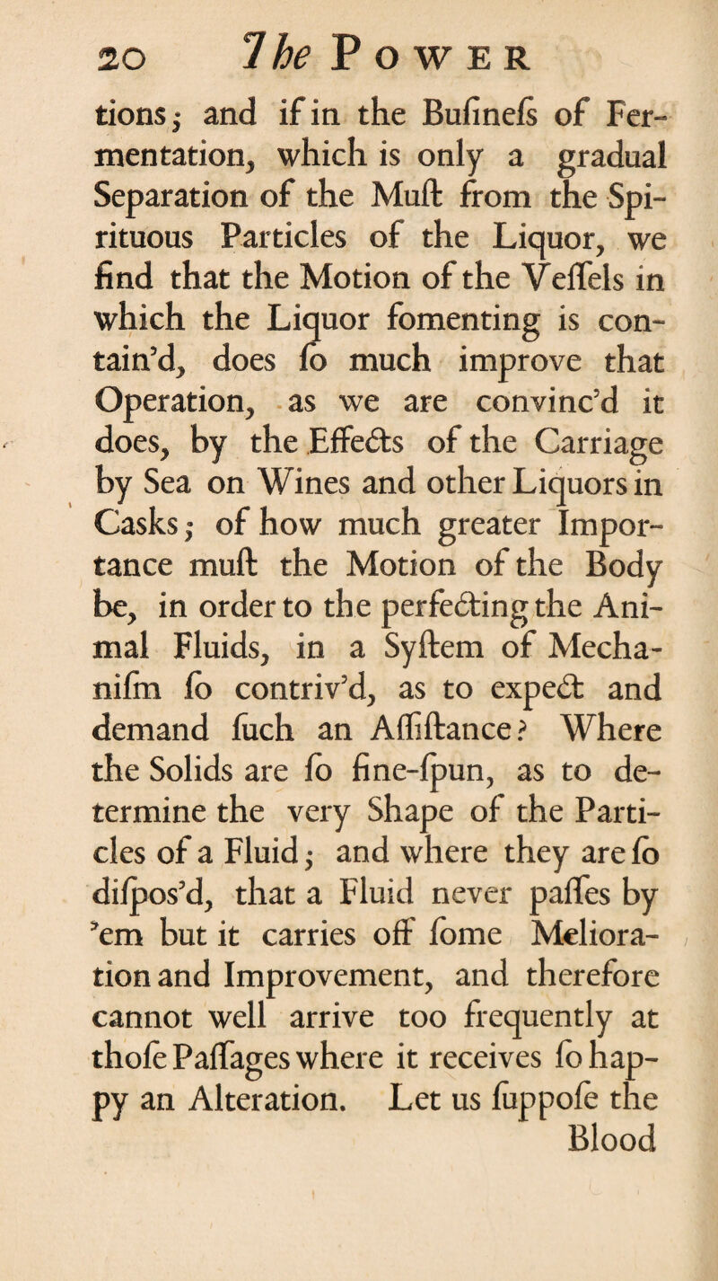 tions,- and if in the Bufinels of Fer¬ mentation, which is only a gradual Separation of the Mull from the Spi¬ rituous Particles of the Liquor, we find that the Motion of the Velfels in which the Liquor fomenting is con¬ tain’d, does lo much improve that Operation, as we are convinc’d it does, by the Effects of the Carriage by Sea on Wines and other Liquors in Casks; of how much greater Impor¬ tance muft the Motion of the Body be, in order to the perfecting the Ani¬ mal Fluids, in a Syftem of Mecha- nifin lo contriv’d, as to expeCt and demand luch an Affiftance? Where the Solids are lo fine-lpun, as to de¬ termine the very Shape of the Parti¬ cles of a Fluid ,• and where they are lo dilpos’d, that a Fluid never palfes by ’em but it carries off fome Meliora¬ tion and Improvement, and therefore cannot well arrive too frequently at thole Palfages where it receives lo hap¬ py an Alteration. Let us luppole the Blood