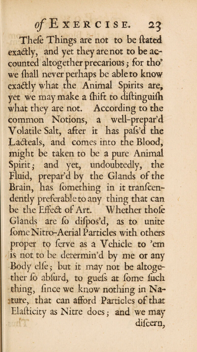 Thele Things are not to be ftated exa&ly, and yet they are not to be ac¬ counted altogether precarious; for tho’ we fliall never perhaps be able to know exa&ly what the Animal Spirits are, yet we may make a fhift to difUnguifh what they are not. According to the common Notions, a well-prepar’d Volatile Salt, after it has pafs’d the La&eals, and comes into the Blood, might be taken to be a pure Animal Spirit • and yet, undoubtedly, the Fluid, prepar’d by the Glands of the Brain, has lomething in it tranfcen- dently preferable to any thing that can. be the EfFed of Art. Whether thole Glands are lo dilpos’d, as to unite fome Nitro-Aerial Particles with others proper to ferve as a Vehicle to ’em is not to be determin’d by me or any Body elle; but it may not be altoge¬ ther fo abiurd, to guels at Ibme luch thing, fince we know nothing in Na¬ ture, that can afford Particles of that Elafticity as Nitre does; and we may difcern.