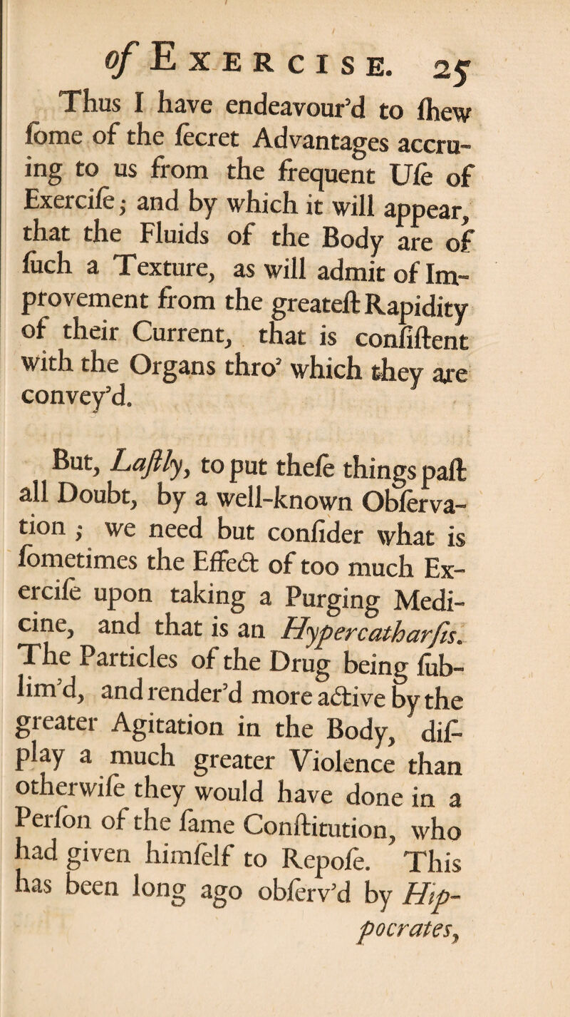 Thus I have endeavour’d to fhew fbme of the fecret Advantages accru¬ ing to us from the frequent Ufe of Exercife; and by which it will appear, that the Fluids of the Body are of liich a Texture, as will admit of Im¬ provement from the greateft Rapidity of their Current, that is confiftent with the Organs thro-which they are convey’d. But, Laftly, to put thefe things paft all Doubt, by a well-known Obferva- tion ,• we need but confider what is fometimes the Effed of too much Ex- ercife upon taking a Purging Medi¬ cine, and that is an Hypercatharfis. The Particles of the Drug being fub- lim’d, and render’d more adive by the greater Agitation in the Body, dis¬ play a much greater Violence than otherwife they would have done in a Pei fon of the fame Conftitution, who had given himfelf to Repofe. This has been long ago obferv’d by Hip¬ pocrates,