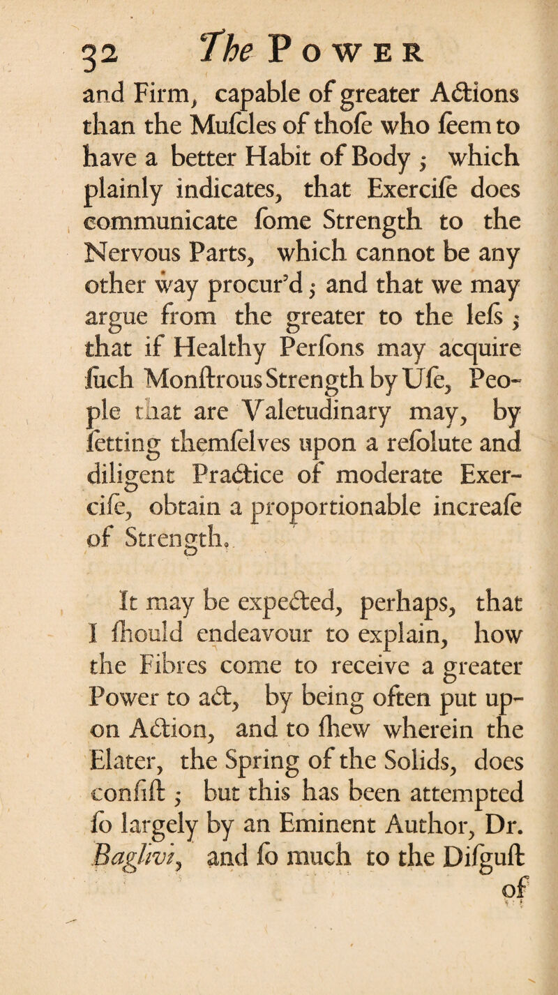 and Firm, capable of greater Actions than the Mufcles of thole who leem to have a better Habit of Body ; which plainly indicates, that Exercile does communicate lome Strength to the Nervous Parts, which cannot be any other way procur’d; and that we may argue from the greater to the lels $ that if Healthy Perlons may acquire fiich Monftrous Strength by Ule, Peo¬ ple that are Valetudinary may, by letting themlelves upon a relolute and diligent Practice of moderate Exer¬ cile, obtain a proportionable increale of Strength, It may be expedred, perhaps, that I Ihould endeavour to explain, how the Fibres come to receive a greater Power to ad:, by being often put up¬ on Addon, and to Ihew wherein the Elater, the Spring of the Solids, does confift ,• but this has been attempted fo largely by an Eminent Author, Dr. Bagltvi, and fo much to the Dilguft of