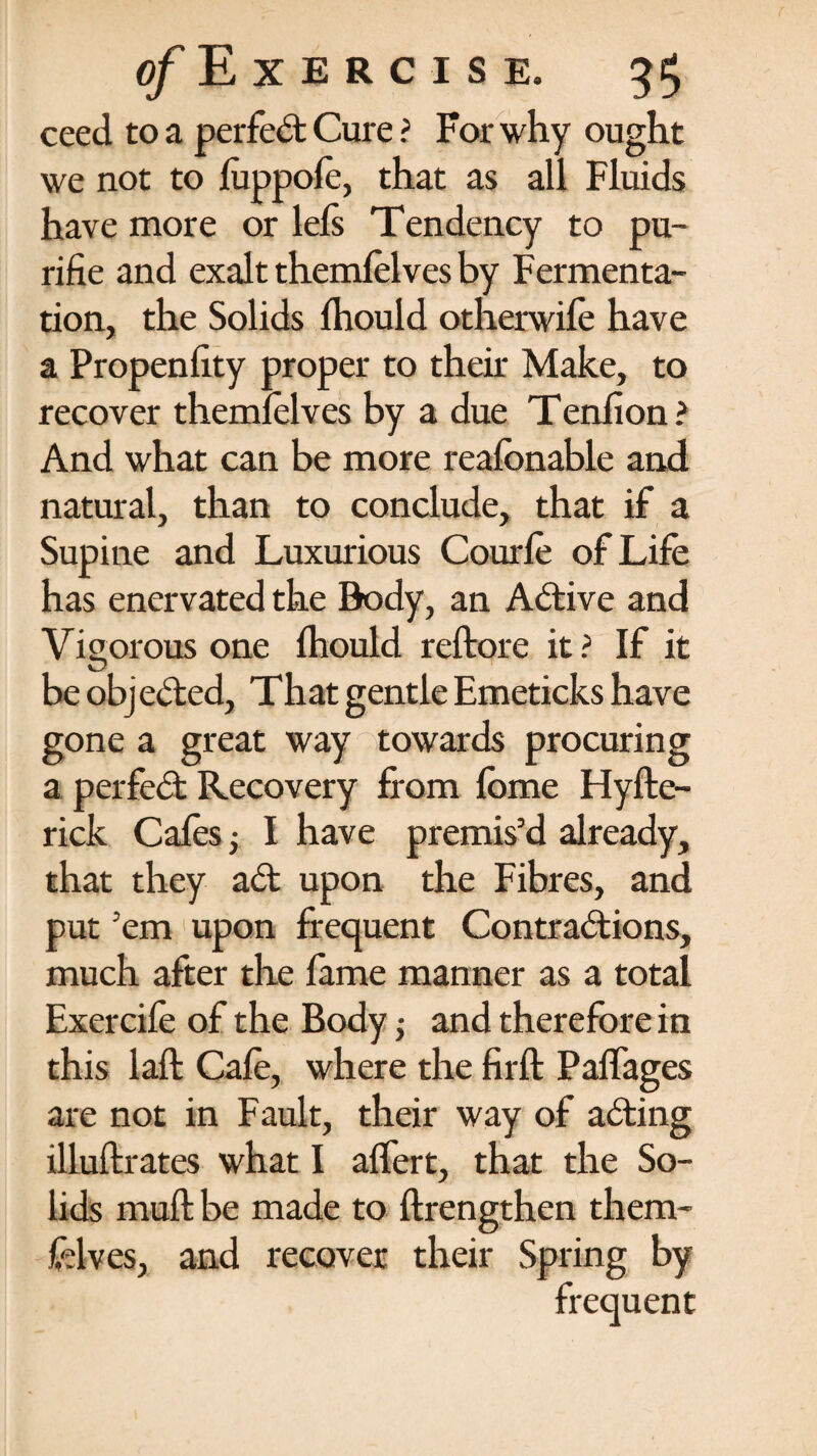 ceed to a perfect Cure ? For why ought we not to luppole, that as all Fluids have more or lels Tendency to pu- rifie and exalt themlelves by Fermenta¬ tion, the Solids Ihould otherwife have a Propenlity proper to their Make, to recover themlelves by a due Tenfion ? And what can be more realbnable and natural, than to conclude, that if a Supine and Luxurious Courle of Life has enervated the Body, an Active and Vigorous one Ihould reftore it ? If it be objected, That gentle Emeticks have gone a great way towards procuring a perfect Recovery from lome Hyfte- rick Cafes; I have premis’d already, that they ad upon the Fibres, and put ’em upon frequent Contradions, much after the fame manner as a total Exercife of the Body -y and therefore in this laft Cafe, where the firft Paflages are not in Fault, their way of ading illuftrates what I alfert, that the So¬ lids muft be made to {Lengthen them- frlves, and recover their Spring by frequent