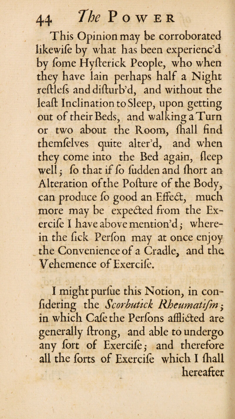 This Opinion may be corroborated like wife by what has been experienc’d by fome Hyfterick People, who when they have lain perhaps half a Night reftlefs and difturb’d, and without the leaft Inclination to Sleep, upon getting out of their Beds, and walking a Turn or two about the Room, fhall find themfelves quite alter’d, and when they come into the Bed again, fleep well j fo that if fo ludden and fhort an Alteration of the Pofture of the Body, can produce fo good an Effedt, much more may be expected from the Ex- ercifo I have above mention’d ,• where¬ in the fick Perfon may at once enjoy the Convenience of a Cradle, and the Vehemence of Exercifo. I might purlue this Notion, in con- fidering the Scorbutick Rheumatifm ■ in which Cafe the Perfons afflicted are generally ftrong, and able to undergo any fort of Exercife,- and therefore all the forts of Exercife which I fhall ■ hereafter