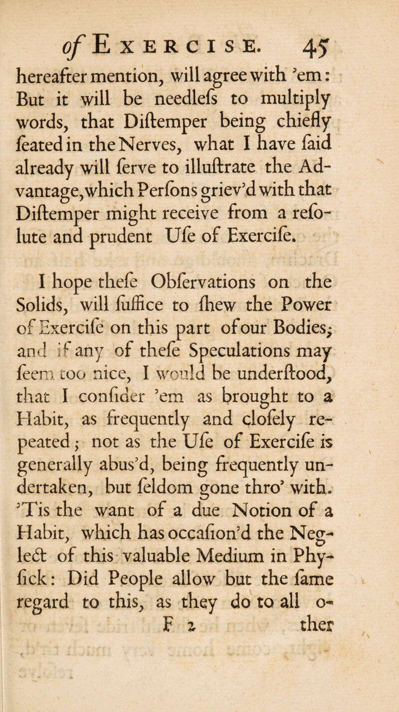 hereafter mention, will agree with ’em: But it will be needlefs to multiply words, that Diftemper being chiefly leated in the Nerves, what I have laid already will lerve to illuftrate the Ad¬ vantage, which Perlons griev’d with that Diftemper might receive from a refo- lute and prudent Ule of Exercile. I hope thefe Oblervations on the Solids, will luffice to Ihew the Power of Exercife on this part of our Bodies; and if any of thefe Speculations may leem too nice, I would be underftood, that I confider ’em as brought to a Habit, as frequently and clolely re¬ peated ; not as the Ule of Exercile is generally abus’d, being frequently un¬ dertaken, but leldom gone thro’ with. ’Tis the want of a due Notion of a Habit, which has occafton’d the Neg- ledt of this valuable Medium in Phy- fick: Did People allow but the lame regard to this, as they do to all o- F z ther