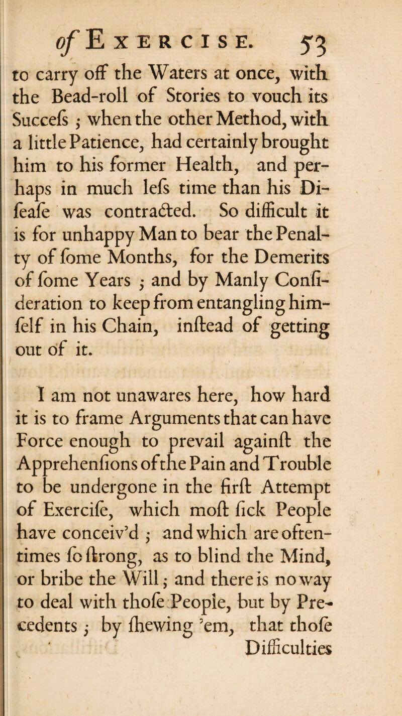 to carry off the Waters at once, with the Bead-roll of Stories to vouch its Succels; when the other Method, with a little Patience, had certainly brought him to his former Health, and per¬ haps in much lefs time than his Di- feafo was contracted. So difficult it is for unhappy Man to bear the Penal¬ ty of fome Months, for the Demerits of fome Years ,• and by Manly Consi¬ deration to keep from entangling him- folf in his Chain, inftead of getting out of it. I am not unawares here, how hard it is to frame Arguments that can have Force enough to prevail againft the Apprehenfions of the Pain and Trouble to be undergone in the firft Attempt of Exercife, which moft fick People have conceiv’d •, and which are often¬ times fo Strong, as to blind the Mind, or bribe the Will; and there is noway to deal with thofe People, but by Pre¬ cedents j by Shewing ’em, that thofo Difficulties