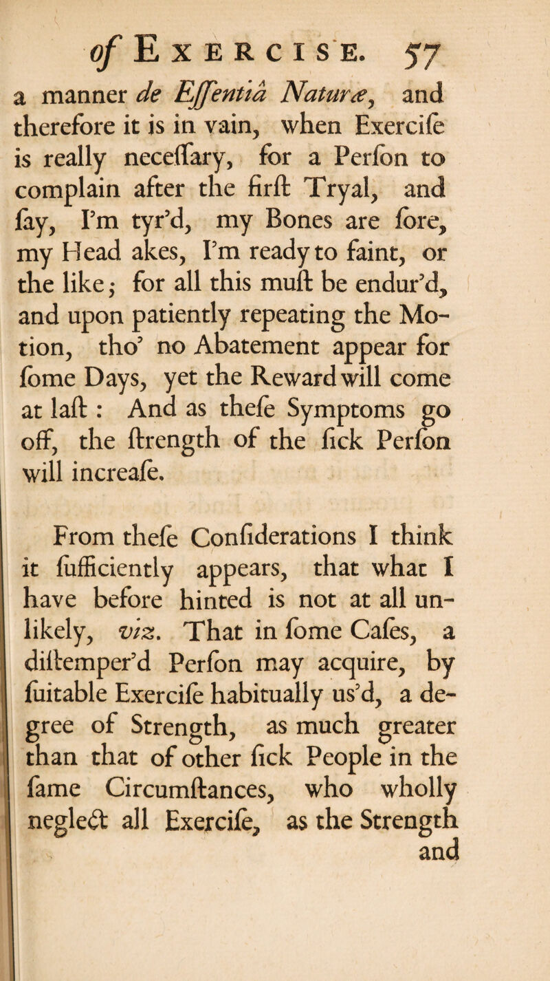 a manner de RJJ'entid Natura, and therefore it is in vain, when Exercifo is really necelfary, for a Perfon to complain after the firft Tryal, and lay, Pm tyr’d, my Bones are fore, my H ead akes, Pm ready to faint, or the like; for all this muft be endur’d, and upon patiently repeating the Mo¬ tion, tho’ no Abatement appear for fome Days, yet the Reward will come at laft : And as thefo Symptoms go off, the ftrength of the fick Perfon will increafo. From thefo Confederations I think it fofficiently appears, that what 1 have before hinted is not at all un¬ likely, viz. That in fome Cafos, a diltemper’d Perfon may acquire, by foitable Exercifo habitually us’d, a de¬ gree of Strength, as much greater than that of other fick People in the fame Circumftances, who wholly negleft all Exercifo, as the Strength