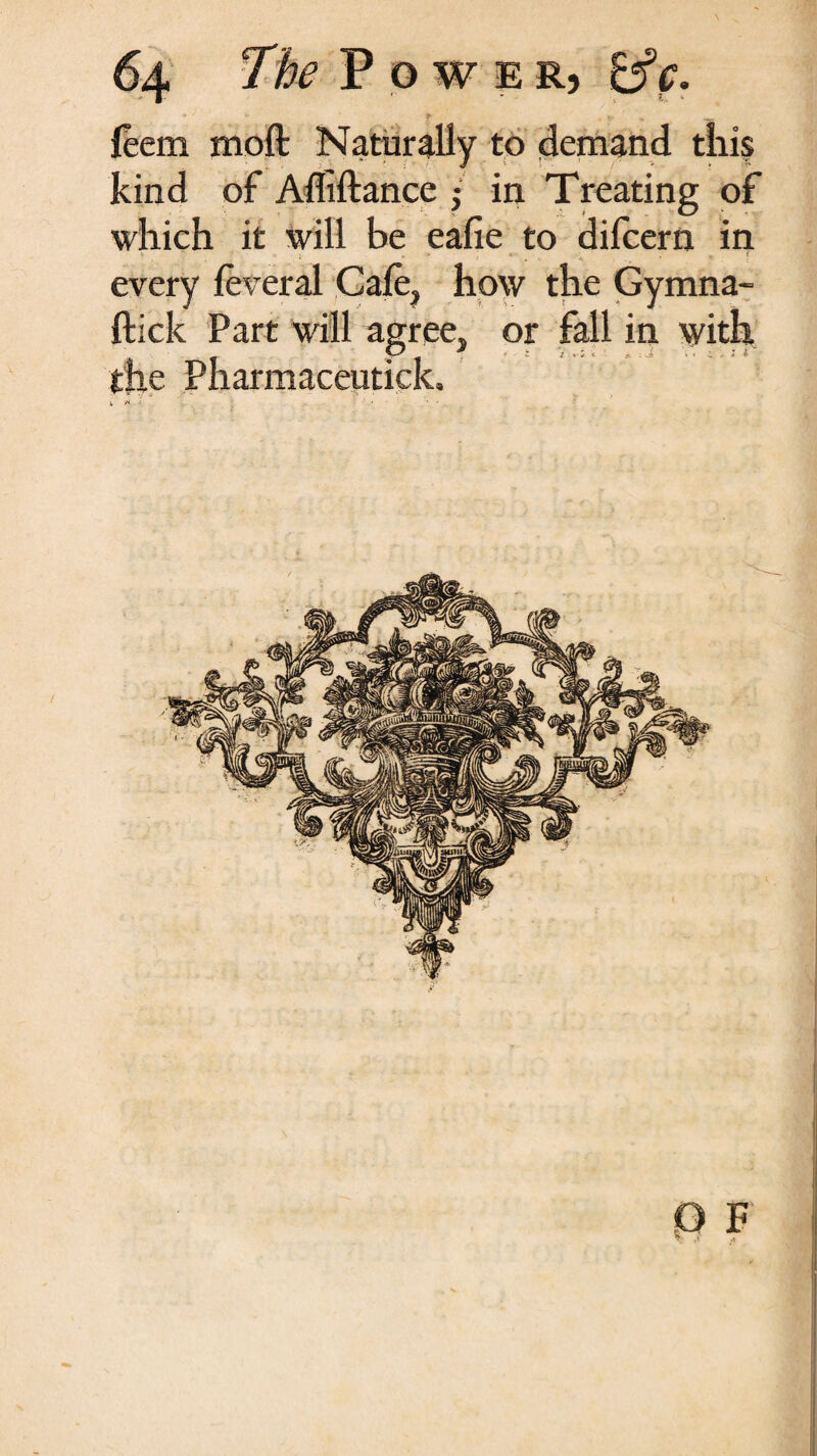 + ' *i * ^ feem moft Naturally to demand this kind of Afliftance $ in Treating of which it will be eafie to dilcern in every ieveral Gale, how the Gymna- ftick Part will agree, or fall in with the Pharmaceutick,