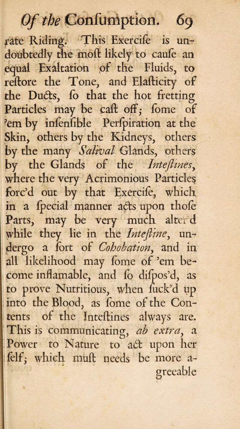 I*ate Riding. This Exercife is un¬ doubtedly the moft likely to caufe an equal Exaltation ,of the Fluids, to reftore the Tone, and Elafticity of the Ducts, lo that the hot fretting Particles may be call off; lome of ’em by infenfible Perlpiration at the Skin, others by the Kidneys, others by the many Sahval Glands, others by the Glands of the Inteflines, where the very Acrimonious Particles forc’d out by that Exercife, which in a Ipecial manner acts upon thofe Parts, may be very much alter d while they lie in the Intefime, un¬ dergo a fort of Cohobation, and in all likelihood may fome of ’em be¬ come inflamable, and fo difoos’d, as to prove Nutritious, when luck’d up into the Blood, as fome of the Con¬ tents of the Inteftines always are. This is communicating, ab extra, a Power to Nature to adt upon her felf: which muft needs be more a- '• J •! i 4 •» . greeable