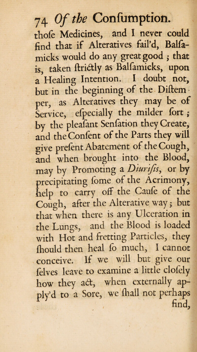 thofe Medicines, and I never could find that if Alteratives fail’d, Balfa- micks would do any great good j that is, taken ftridly as Balfamicks, upon a Healing Intention. I doubt not, but in the beginning of the Diftem per, as Alteratives they may be of Service, efpecially the milder fort ; by the pleafant Senfation they Create, and the Confent of the Parts they will give prefent Abatement of the Cough, and when brought into the Blood, may by Promoting a Dturtfis, or by precipitating fome of the Acrimony, help to carry off the Caufe of the Cough, after the Alterative way j but that when there is any Ulceration in the Lungs, and the Blood is loaded with Hot and fretting Particles, they fhould then heal fo much, I cannot conceive. If we will but give our fHves leave to examine a little clofely how they ad, when externally ap- ply’d to a Sore, we fhall not perhaps