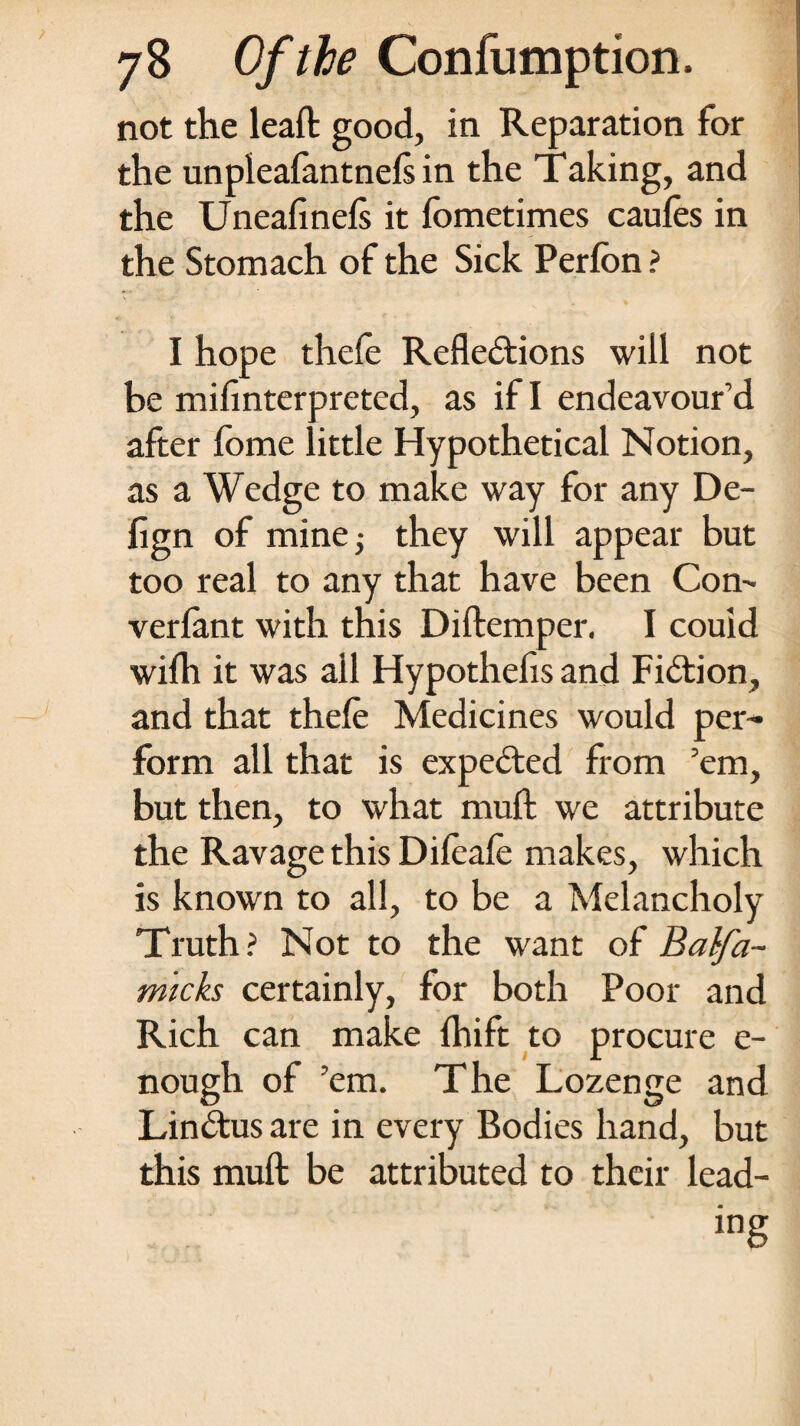 not the leaft good, in Reparation for the unpleafantnefs in the Taking, and the Uneafinefs it fometimes caufes in the Stomach of the Sick Perfon ? I hope thefe Reflections will not be mifinterpreted, as if I endeavour’d after fome little Hypothetical Notion, as a Wedge to make way for any De- fign of mine; they will appear but too real to any that have been Com vcrfant with this Diftemper. I couid with it was ail Hypothefis and Fiction, and that thefe Medicines would per¬ form all that is expected from ’em, but then, to what muft we attribute the Ravage this Difeafe makes, which is known to all, to be a Melancholy Truth? Not to the want of Balfa- micks certainly, for both Poor and Rich can make fhift to procure e- nough of ’em. The Lozenge and LinCtus are in every Bodies hand, but this muft be attributed to their lead-