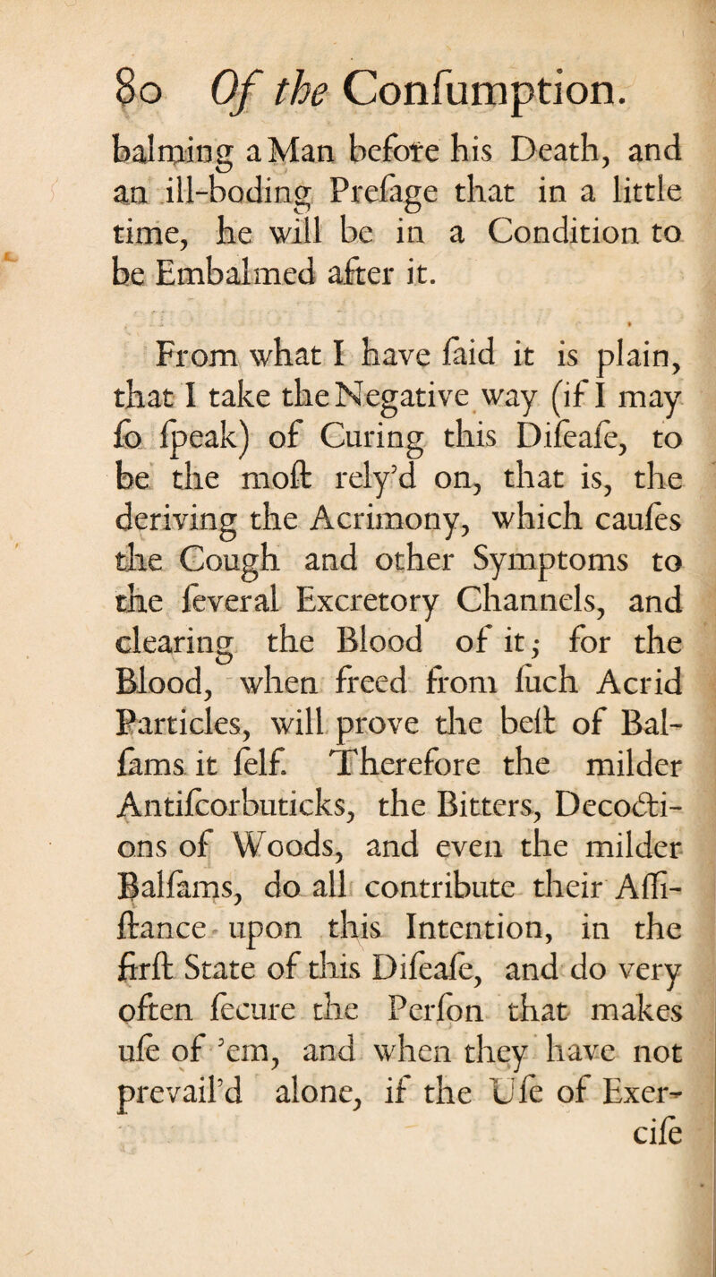 balming a Man before his Death, and an ill-boding Prelage that in a little time, he will be in a Condition to be Embalmed after it. . * From what I have laid it is plain, that I take the Negative way (if I may lo Ipeak) of Curing this Difeale, to be the raoft rely’d on, that is, the deriving the Acrimony, which caules the Cough and other Symptoms to the leveral Excretory Channels, and clearing the Blood of it,- for the Blood, when freed from luch Acrid Particles, will prove the belt of Bal- lams it lelf. Therefore the milder Antilcorbuticks, the Bitters, Decodti- ons of Woods, and even the milder Ballams, do all contribute their Affi- ftance upon this Intention, in the ftrft State of this Difeale, and do very often fecure the Perlon that makes ule of Am, and when they have not prevail’d alone, if the Ule of Exer- cile