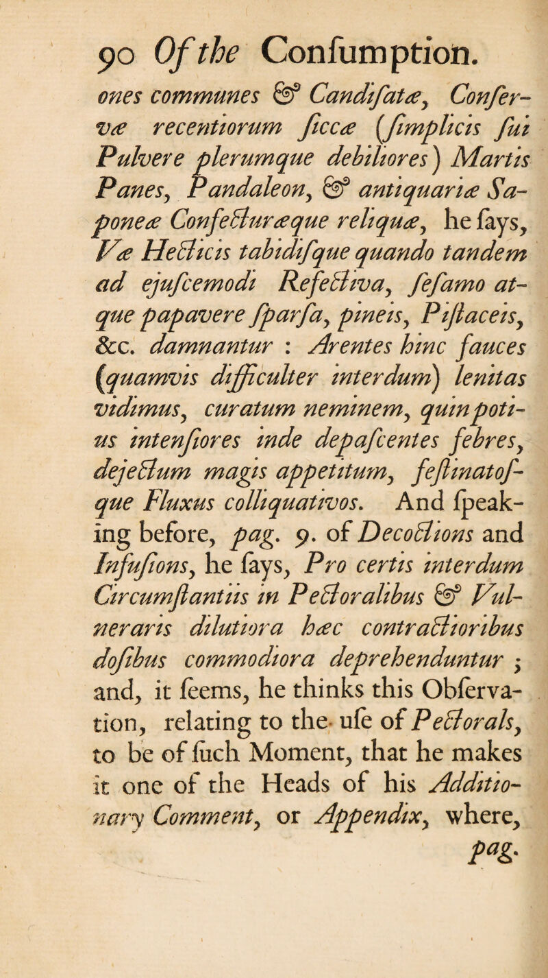 ones communes 0f Candifata, Confer¬ va recentiorum ficca (fimplicis fui Pulvere pier urn que debiliores) Mar Us Panes, Pandaleon, & antiquana Sa- ponea ConfeBuraque rehqua, he fays, Va HeBicis tabidifque quando tandem ad ejufcemodi RefeBwa, fefamo at- que papavere fparfa, pmeis, Pijlaceis, &c. damnantur : Arentes hinc fauces (quamvis difficulter interdum) lenitas vidimus, curatum neminem, quinpoti- us intenfiores mde depafcentes febres, dejeBum magis appetitum, fefimatof- que Fluxus colliquativos. And {peak¬ ing before, pag. 9. of DecoBions and Infufions, he fays, Pro certis interdum Circumflantus in PeBoralibus & Vul- nerans dilutiora hac contraBionbus dofibus commodiora deprehenduntur 5 and, it feems, he thinks this Obferva- tion, relating to the ufe of PeBoralsy to be of fuch Moment, that he makes it one of the Heads of his Additio¬ nary Comment, or Appendix, where, pag.