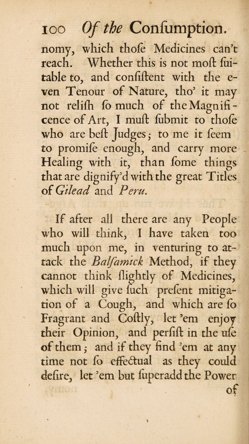 nomy, which thole Medicines can’t reach. Whether this is not moft Jfui- table to, and confident with the e- ven Tenour of Nature, tho’ it may not relilh (o much of the Magnifi¬ cence of Art, I muft lubmit to thole who are bed Judges,- to me it leem to promile enough, and carry more Healing with it, than lome things that are dignify’d with the great Titles of Gilead and Peru. If after all there are any People who will think, I have taken too much upon me, in venturing to at¬ tack the Balfamick Method, if they cannot think (lightly of Medicines, which will give luch prelent mitiga¬ tion of a Cough, and which are lo Fragrant and Codly, let ’em enjoy their Opinion, and perfid in the ule of them,- and if they find ’em at any time not lb effectual as they could defire, let ’em but luperadd the Power - i ' of /