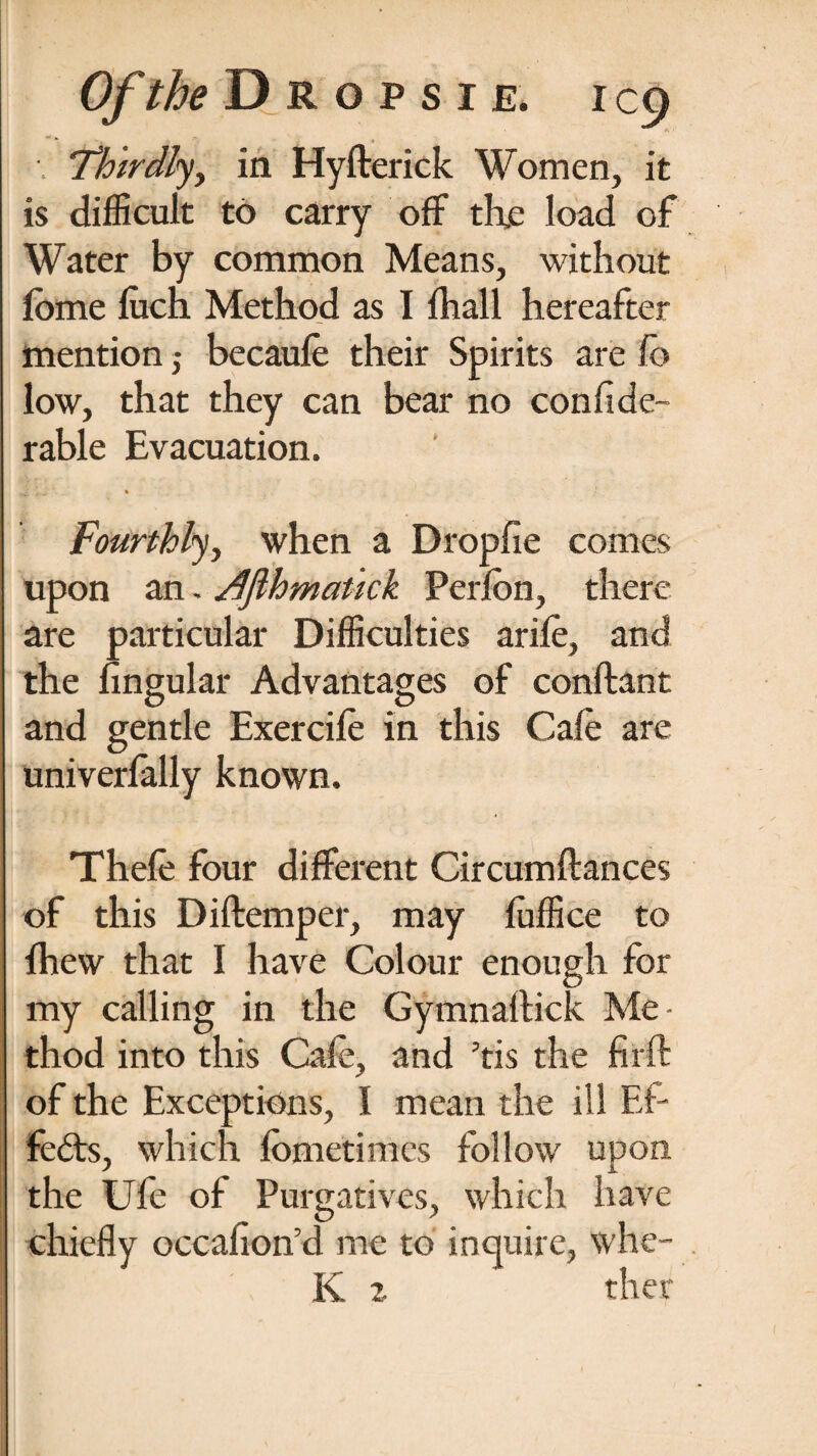 Thirdly, in Hyfterick Women, it is difficult to carry off th.e load of Water by common Means, without fome luch Method as I fhall hereafter mention ,• becaufe their Spirits are fo low, that they can bear no confide- rable Evacuation. ■ <w « Fourthly, when a Dropfie comes upon an - Tlflhmatick Perlon, there are particular Difficulties arife, and the Angular Advantages of conftant and gentle Exercife in this Cafe are univerfally known. Thefe four different Circumftances of this Diftemper, may fiilfice to ihew that I have Colour enough for my calling in the Gymnaltick Me¬ thod into this Cafe, and ’tis the firft of the Exceptions, I mean the ill Ef¬ fects, which lometimes follow upon the Ufe of Purgatives, which have chiefly occafioird me to inquire, whe- K 2. ther