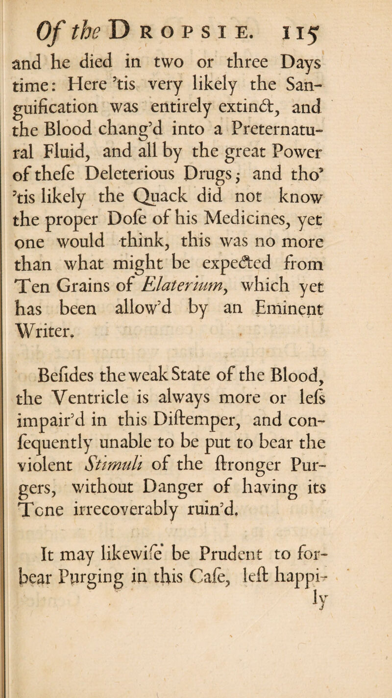 and he died in two or three Days time: Here ’tis very likely the San¬ guification was entirely extincd, and the Blood chang’d into a Preternatu¬ ral Fluid, and all by the great Power of thefe Deleterious Drugs $ and tho5 ’tis likely the Quack did not know the proper Dofe of his Medicines, yet one would think, this was no more than what might be expedted from Ten Grains of Elater'mm, which yet has been allow’d by an Eminent \V riter. Befides the weak State of the Blood, the Ventricle is always more or lels impair’d in this Diftemper, and con- fequently unable to be put to bear the violent Stimuli of the ftronger Pur- gers, v/ithout Danger of having its Tone irrecoverably ruin’d. It may likewife be Prudent to for¬ bear Purging in this Cafe, left happi- Iv