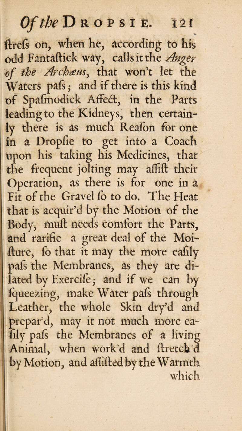 ^. ftrels on, when he, according to his odd Fantaftick way, calls it the Anger of the Archaus, that won’t let the Waters pals ,* and if there is this kind of Spafmodick Affedt, in the Parts leading to the Kidneys, then certain- ly there is as much Realbn for one in a Dropfie to get into a Coach upon his taking his Medicines, that the frequent jolting may aflift their Operation, as there is for one in a Fit of the Gravel lo to do. The Heat that is acquir’d by the Motion of the Body, muft needs comfort the Parts, and rarifie a great deal of the Moi- fture, lo that it may the more ealily pals the Membranes, as they are di¬ lated by Exercile; and if we can by Iqueezing, make Water pals through Leather, the whole Skin dry’d and prepar’d, may it not much more ea- fily pals the Membranes of a living Animal, when work’d and ftreteh’d by Motion, and alhfted by the Warmth which